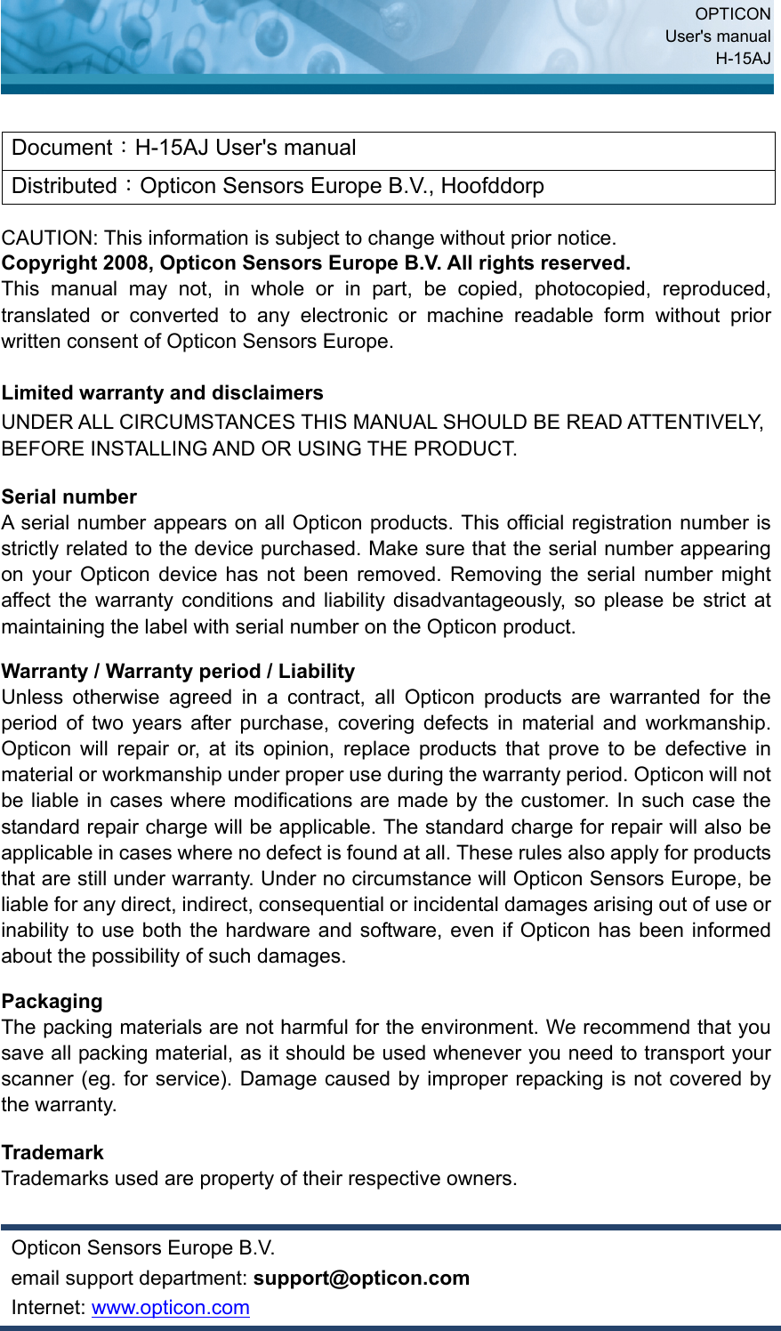  OPTICON User&apos;s manual H-15AJ  Document：H-15AJ User&apos;s manual Distributed：Opticon Sensors Europe B.V., Hoofddorp  CAUTION: This information is subject to change without prior notice.   Copyright 2008, Opticon Sensors Europe B.V. All rights reserved. This manual may not, in whole or in part, be copied, photocopied, reproduced, translated or converted to any electronic or machine readable form without prior written consent of Opticon Sensors Europe.  Limited warranty and disclaimers UNDER ALL CIRCUMSTANCES THIS MANUAL SHOULD BE READ ATTENTIVELY, BEFORE INSTALLING AND OR USING THE PRODUCT.  Serial number   A serial number appears on all Opticon products. This official registration number is strictly related to the device purchased. Make sure that the serial number appearing on your Opticon device has not been removed. Removing the serial number might affect the warranty conditions and liability disadvantageously, so please be strict at maintaining the label with serial number on the Opticon product.  Warranty / Warranty period / Liability Unless otherwise agreed in a contract, all Opticon products are warranted for the period of two years after purchase, covering defects in material and workmanship. Opticon will repair or, at its opinion, replace products that prove to be defective in material or workmanship under proper use during the warranty period. Opticon will not be liable in cases where modifications are made by the customer. In such case the standard repair charge will be applicable. The standard charge for repair will also be applicable in cases where no defect is found at all. These rules also apply for products that are still under warranty. Under no circumstance will Opticon Sensors Europe, be liable for any direct, indirect, consequential or incidental damages arising out of use or inability to use both the hardware and software, even if Opticon has been informed about the possibility of such damages.  Packaging The packing materials are not harmful for the environment. We recommend that you save all packing material, as it should be used whenever you need to transport your scanner (eg. for service). Damage caused by improper repacking is not covered by the warranty.  Trademark Trademarks used are property of their respective owners.  Opticon Sensors Europe B.V. email support department: support@opticon.com Internet: www.opticon.com 