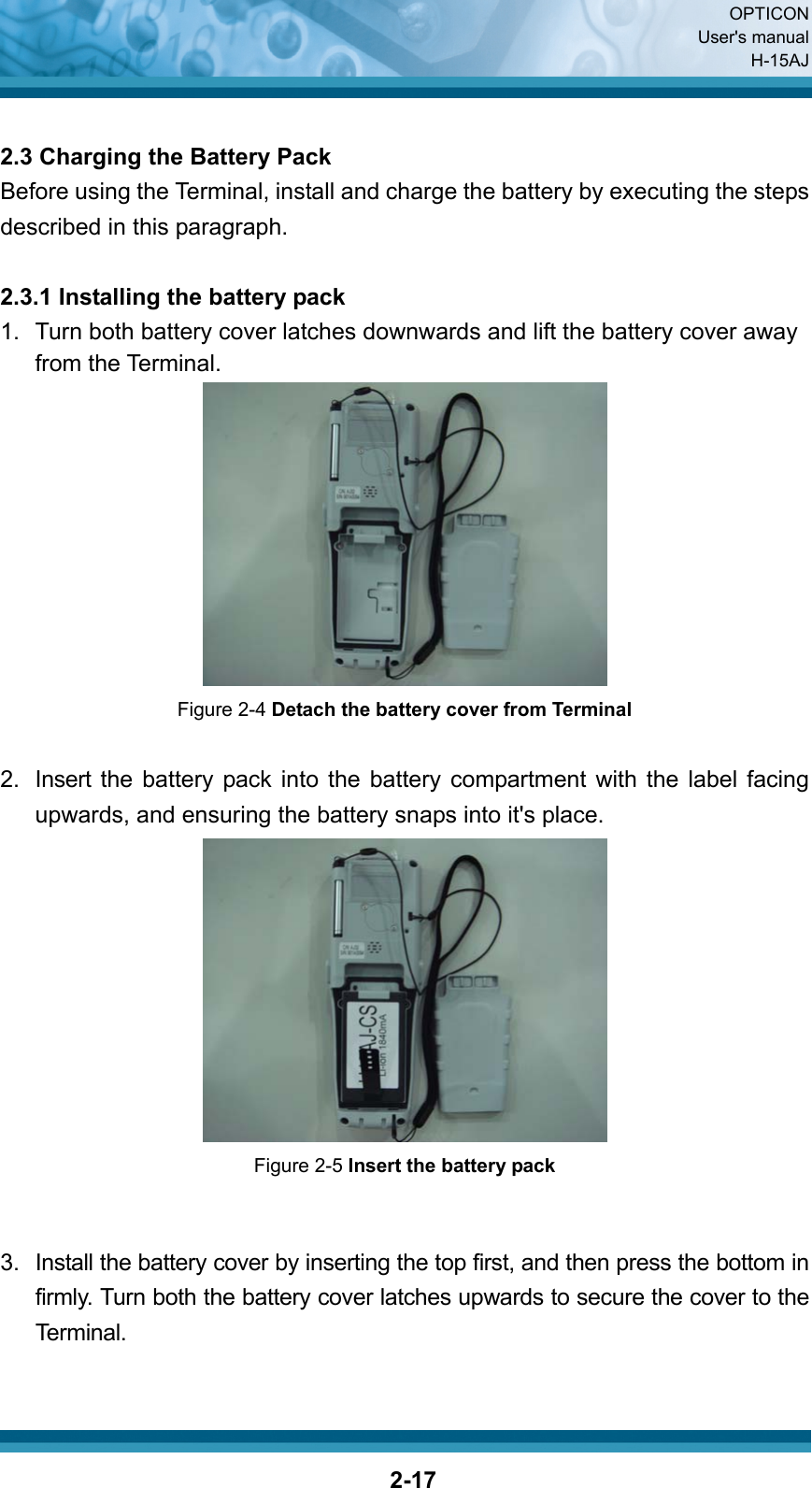  OPTICON User&apos;s manual H-15AJ  2-17 2.3 Charging the Battery Pack Before using the Terminal, install and charge the battery by executing the steps described in this paragraph.  2.3.1 Installing the battery pack 1.  Turn both battery cover latches downwards and lift the battery cover away from the Terminal.  Figure 2-4 Detach the battery cover from Terminal  2.  Insert the battery pack into the battery compartment with the label facing upwards, and ensuring the battery snaps into it&apos;s place.  Figure 2-5 Insert the battery pack   3.  Install the battery cover by inserting the top first, and then press the bottom in firmly. Turn both the battery cover latches upwards to secure the cover to the Terminal.  