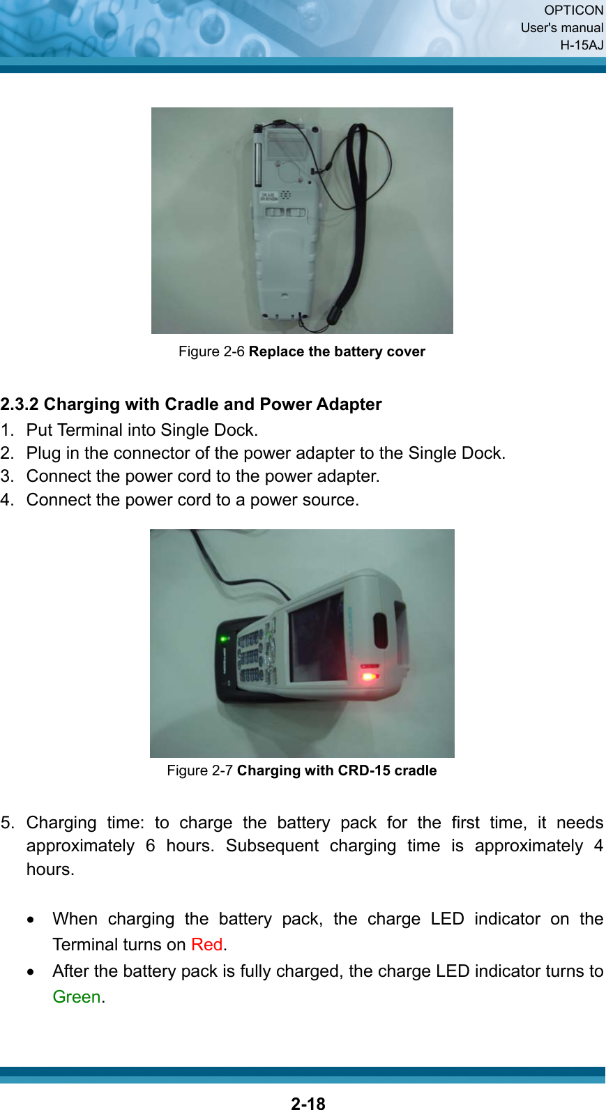  OPTICON User&apos;s manual H-15AJ  2-18  Figure 2-6 Replace the battery cover  2.3.2 Charging with Cradle and Power Adapter 1.  Put Terminal into Single Dock. 2.  Plug in the connector of the power adapter to the Single Dock. 3.  Connect the power cord to the power adapter. 4.  Connect the power cord to a power source.   Figure 2-7 Charging with CRD-15 cradle  5. Charging time: to charge the battery pack for the first time, it needs approximately 6 hours. Subsequent charging time is approximately 4 hours.  •  When charging the battery pack, the charge LED indicator on the Terminal turns on Red.  •  After the battery pack is fully charged, the charge LED indicator turns to Green.   