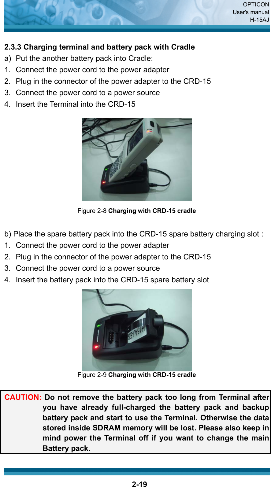  OPTICON User&apos;s manual H-15AJ  2-19 2.3.3 Charging terminal and battery pack with Cradle a)   Put the another battery pack into Cradle: 1.  Connect the power cord to the power adapter 2.  Plug in the connector of the power adapter to the CRD-15 3.  Connect the power cord to a power source 4.  Insert the Terminal into the CRD-15  Figure 2-8 Charging with CRD-15 cradle  b) Place the spare battery pack into the CRD-15 spare battery charging slot : 1.  Connect the power cord to the power adapter 2.  Plug in the connector of the power adapter to the CRD-15 3.  Connect the power cord to a power source 4.  Insert the battery pack into the CRD-15 spare battery slot  Figure 2-9 Charging with CRD-15 cradle  CAUTION: Do not remove the battery pack too long from Terminal after you have already full-charged the battery pack and backup battery pack and start to use the Terminal. Otherwise the data stored inside SDRAM memory will be lost. Please also keep in mind power the Terminal off if you want to change the main Battery pack. 