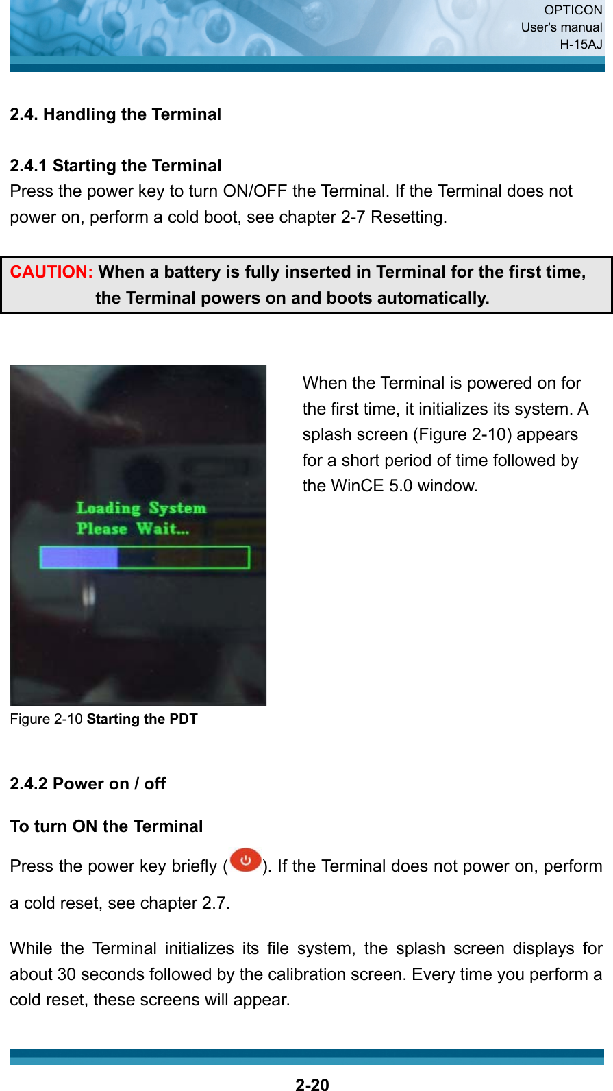  OPTICON User&apos;s manual H-15AJ  2-20 2.4. Handling the Terminal  2.4.1 Starting the Terminal Press the power key to turn ON/OFF the Terminal. If the Terminal does not power on, perform a cold boot, see chapter 2-7 Resetting.  CAUTION: When a battery is fully inserted in Terminal for the first time, the Terminal powers on and boots automatically.    Figure 2-10 Starting the PDT   2.4.2 Power on / off  To turn ON the Terminal Press the power key briefly ( ). If the Terminal does not power on, perform a cold reset, see chapter 2.7.  While the Terminal initializes its file system, the splash screen displays for about 30 seconds followed by the calibration screen. Every time you perform a cold reset, these screens will appear.  When the Terminal is powered on for the first time, it initializes its system. A splash screen (Figure 2-10) appears for a short period of time followed by the WinCE 5.0 window.     