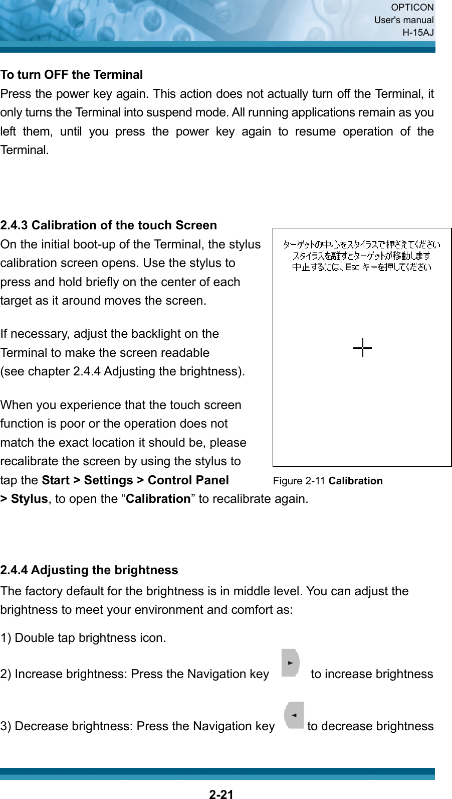  OPTICON User&apos;s manual H-15AJ  2-21 To turn OFF the Terminal Press the power key again. This action does not actually turn off the Terminal, it only turns the Terminal into suspend mode. All running applications remain as you left them, until you press the power key again to resume operation of the Terminal.    2.4.3 Calibration of the touch Screen On the initial boot-up of the Terminal, the stylus   calibration screen opens. Use the stylus to   press and hold briefly on the center of each   target as it around moves the screen.  If necessary, adjust the backlight on the   Terminal to make the screen readable   (see chapter 2.4.4 Adjusting the brightness).  When you experience that the touch screen   function is poor or the operation does not   match the exact location it should be, please   recalibrate the screen by using the stylus to   tap the Start &gt; Settings &gt; Control Panel       Figure 2-11 Calibration &gt; Stylus, to open the “Calibration” to recalibrate again.        2.4.4 Adjusting the brightness The factory default for the brightness is in middle level. You can adjust the brightness to meet your environment and comfort as: 1) Double tap brightness icon. 2) Increase brightness: Press the Navigation key    to increase brightness  3) Decrease brightness: Press the Navigation key  to decrease brightness  
