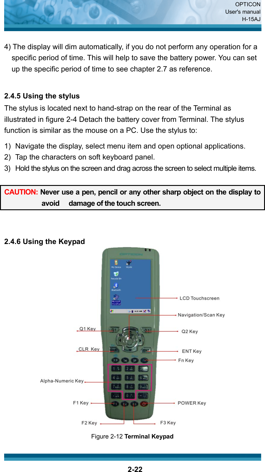  OPTICON User&apos;s manual H-15AJ  2-22 4) The display will dim automatically, if you do not perform any operation for a specific period of time. This will help to save the battery power. You can set up the specific period of time to see chapter 2.7 as reference.   2.4.5 Using the stylus The stylus is located next to hand-strap on the rear of the Terminal as illustrated in figure 2-4 Detach the battery cover from Terminal. The stylus function is similar as the mouse on a PC. Use the stylus to:  1)  Navigate the display, select menu item and open optional applications. 2)  Tap the characters on soft keyboard panel. 3)  Hold the stylus on the screen and drag across the screen to select multiple items.  CAUTION: Never use a pen, pencil or any other sharp object on the display to avoid   damage of the touch screen.      2.4.6 Using the Keypad  Figure 2-12 Terminal Keypad 