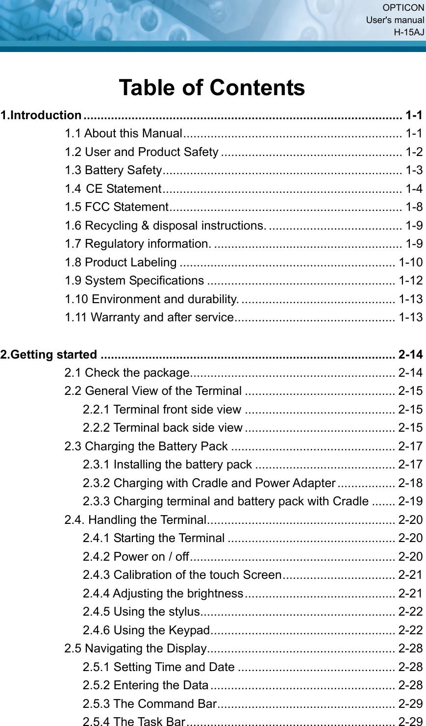  OPTICON User&apos;s manual H-15AJ Table of Contents 1.Introduction............................................................................................. 1-1 1.1 About this Manual................................................................ 1-1 1.2 User and Product Safety ..................................................... 1-2 1.3 Battery Safety...................................................................... 1-3 1.4 CE Statement...................................................................... 1-4 1.5 FCC Statement.................................................................... 1-8 1.6 Recycling &amp; disposal instructions. ....................................... 1-9 1.7 Regulatory information. ....................................................... 1-9 1.8 Product Labeling ............................................................... 1-10 1.9 System Specifications ....................................................... 1-12 1.10 Environment and durability. ............................................. 1-13 1.11 Warranty and after service............................................... 1-13  2.Getting started ...................................................................................... 2-14 2.1 Check the package............................................................ 2-14 2.2 General View of the Terminal ............................................ 2-15 2.2.1 Terminal front side view ............................................ 2-15 2.2.2 Terminal back side view ............................................ 2-15 2.3 Charging the Battery Pack ................................................ 2-17 2.3.1 Installing the battery pack ......................................... 2-17 2.3.2 Charging with Cradle and Power Adapter................. 2-18 2.3.3 Charging terminal and battery pack with Cradle ....... 2-19 2.4. Handling the Terminal....................................................... 2-20 2.4.1 Starting the Terminal ................................................. 2-20 2.4.2 Power on / off............................................................ 2-20 2.4.3 Calibration of the touch Screen................................. 2-21 2.4.4 Adjusting the brightness............................................ 2-21 2.4.5 Using the stylus......................................................... 2-22 2.4.6 Using the Keypad...................................................... 2-22 2.5 Navigating the Display....................................................... 2-28 2.5.1 Setting Time and Date .............................................. 2-28 2.5.2 Entering the Data...................................................... 2-28 2.5.3 The Command Bar.................................................... 2-29 2.5.4 The Task Bar............................................................. 2-29 