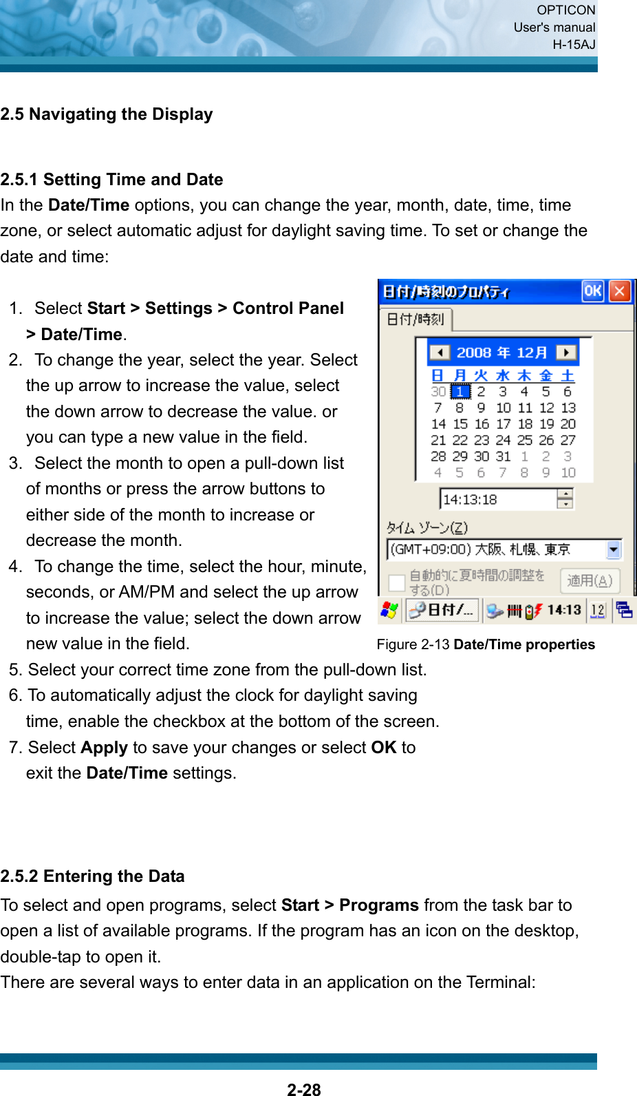  OPTICON User&apos;s manual H-15AJ  2-28 2.5 Navigating the Display   2.5.1 Setting Time and Date In the Date/Time options, you can change the year, month, date, time, time zone, or select automatic adjust for daylight saving time. To set or change the date and time:  1. Select Start &gt; Settings &gt; Control Panel   &gt; Date/Time. 2.  To change the year, select the year. Select   the up arrow to increase the value, select   the down arrow to decrease the value. or   you can type a new value in the field. 3.  Select the month to open a pull-down list   of months or press the arrow buttons to   either side of the month to increase or   decrease the month. 4.  To change the time, select the hour, minute,   seconds, or AM/PM and select the up arrow   to increase the value; select the down arrow   new value in the field.                          Figure 2-13 Date/Time properties 5. Select your correct time zone from the pull-down list. 6. To automatically adjust the clock for daylight saving   time, enable the checkbox at the bottom of the screen.       7. Select Apply to save your changes or select OK to       exit the Date/Time settings.    2.5.2 Entering the Data To select and open programs, select Start &gt; Programs from the task bar to open a list of available programs. If the program has an icon on the desktop, double-tap to open it. There are several ways to enter data in an application on the Terminal:  