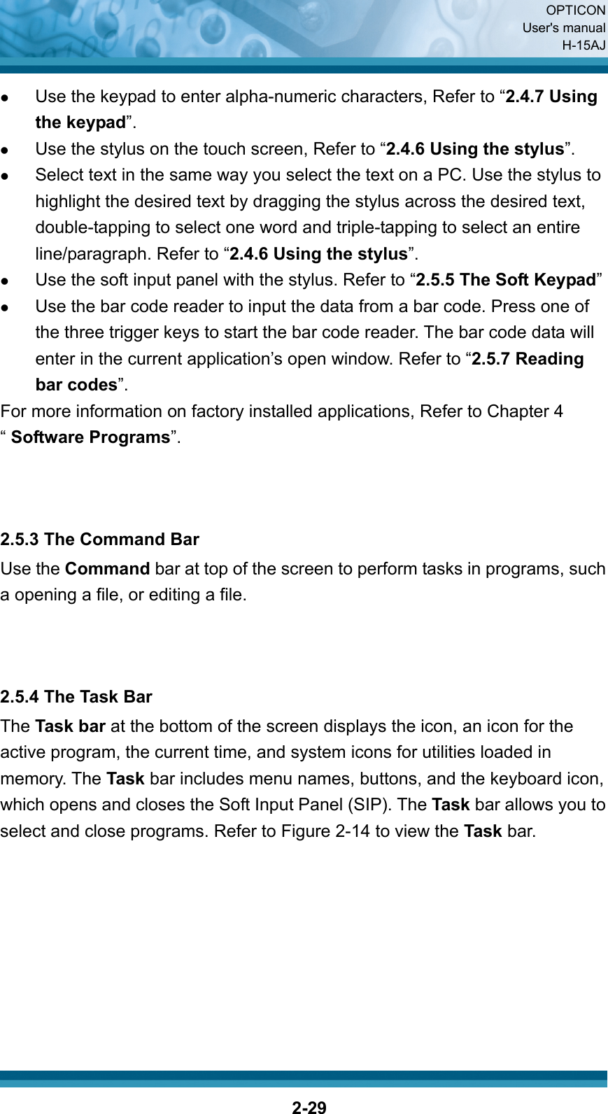  OPTICON User&apos;s manual H-15AJ  2-29z Use the keypad to enter alpha-numeric characters, Refer to “2.4.7 Using the keypad”. z Use the stylus on the touch screen, Refer to “2.4.6 Using the stylus”. z Select text in the same way you select the text on a PC. Use the stylus to highlight the desired text by dragging the stylus across the desired text, double-tapping to select one word and triple-tapping to select an entire line/paragraph. Refer to “2.4.6 Using the stylus”. z Use the soft input panel with the stylus. Refer to “2.5.5 The Soft Keypad” z Use the bar code reader to input the data from a bar code. Press one of the three trigger keys to start the bar code reader. The bar code data will enter in the current application’s open window. Refer to “2.5.7 Reading bar codes”. For more information on factory installed applications, Refer to Chapter 4 “ Software Programs”.    2.5.3 The Command Bar Use the Command bar at top of the screen to perform tasks in programs, such a opening a file, or editing a file.      2.5.4 The Task Bar The Task bar at the bottom of the screen displays the icon, an icon for the active program, the current time, and system icons for utilities loaded in memory. The Task bar includes menu names, buttons, and the keyboard icon, which opens and closes the Soft Input Panel (SIP). The Task bar allows you to select and close programs. Refer to Figure 2-14 to view the Task bar.           