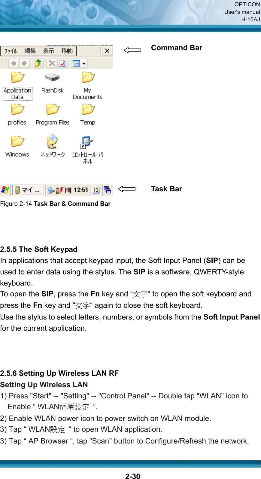  OPTICON User&apos;s manual H-15AJ  2-30  Figure 2-14 Task Bar &amp; Command Bar    2.5.5 The Soft Keypad In applications that accept keypad input, the Soft Input Panel (SIP) can be used to enter data using the stylus. The SIP is a software, QWERTY-style keyboard. To open the SIP, press the Fn key and “文字“ to open the soft keyboard and press the Fn key and “文字“ again to close the soft keyboard. Use the stylus to select letters, numbers, or symbols from the Soft Input Panel for the current application.    2.5.6 Setting Up Wireless LAN RF Setting Up Wireless LAN 1) Press &quot;Start&quot; -- &quot;Setting&quot; -- &quot;Control Panel&quot; -- Double tap &quot;WLAN&quot; icon to Enable “ WLAN電源設定 ”. 2) Enable WLAN power icon to power switch on WLAN module. 3) Tap “ WLAN設定  “ to open WLAN application. 3) Tap “ AP Browser “, tap &quot;Scan&quot; button to Configure/Refresh the network. Command Bar Task Bar 