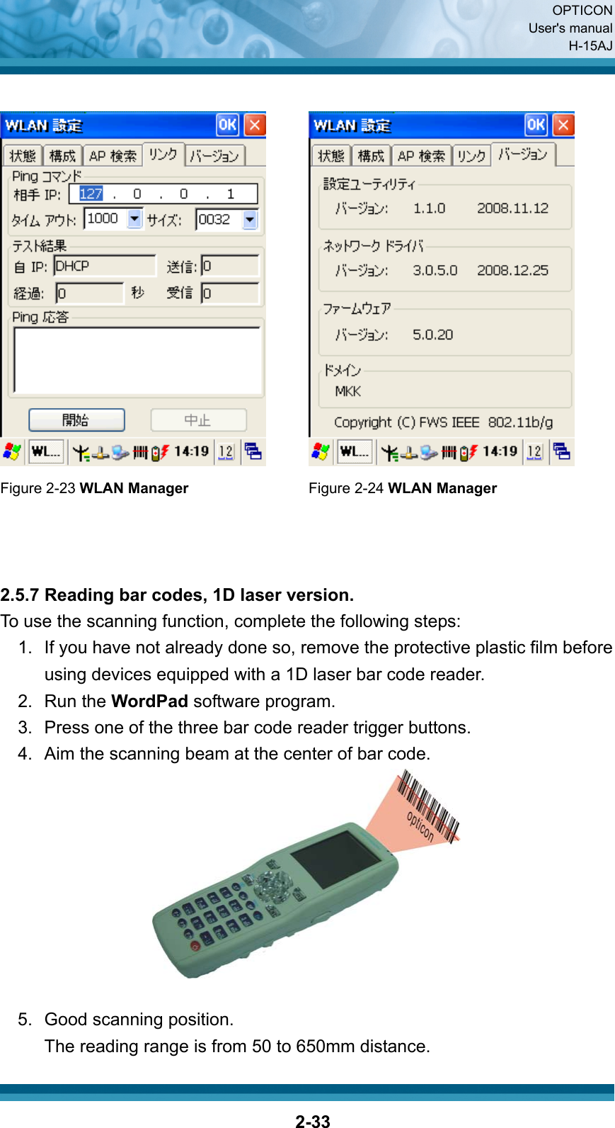  OPTICON User&apos;s manual H-15AJ  2-33    Figure 2-23 WLAN Manager  Figure 2-24 WLAN Manager    2.5.7 Reading bar codes, 1D laser version. To use the scanning function, complete the following steps: 1.  If you have not already done so, remove the protective plastic film before using devices equipped with a 1D laser bar code reader. 2. Run the WordPad software program. 3.  Press one of the three bar code reader trigger buttons. 4.  Aim the scanning beam at the center of bar code.   5.  Good scanning position. The reading range is from 50 to 650mm distance. 