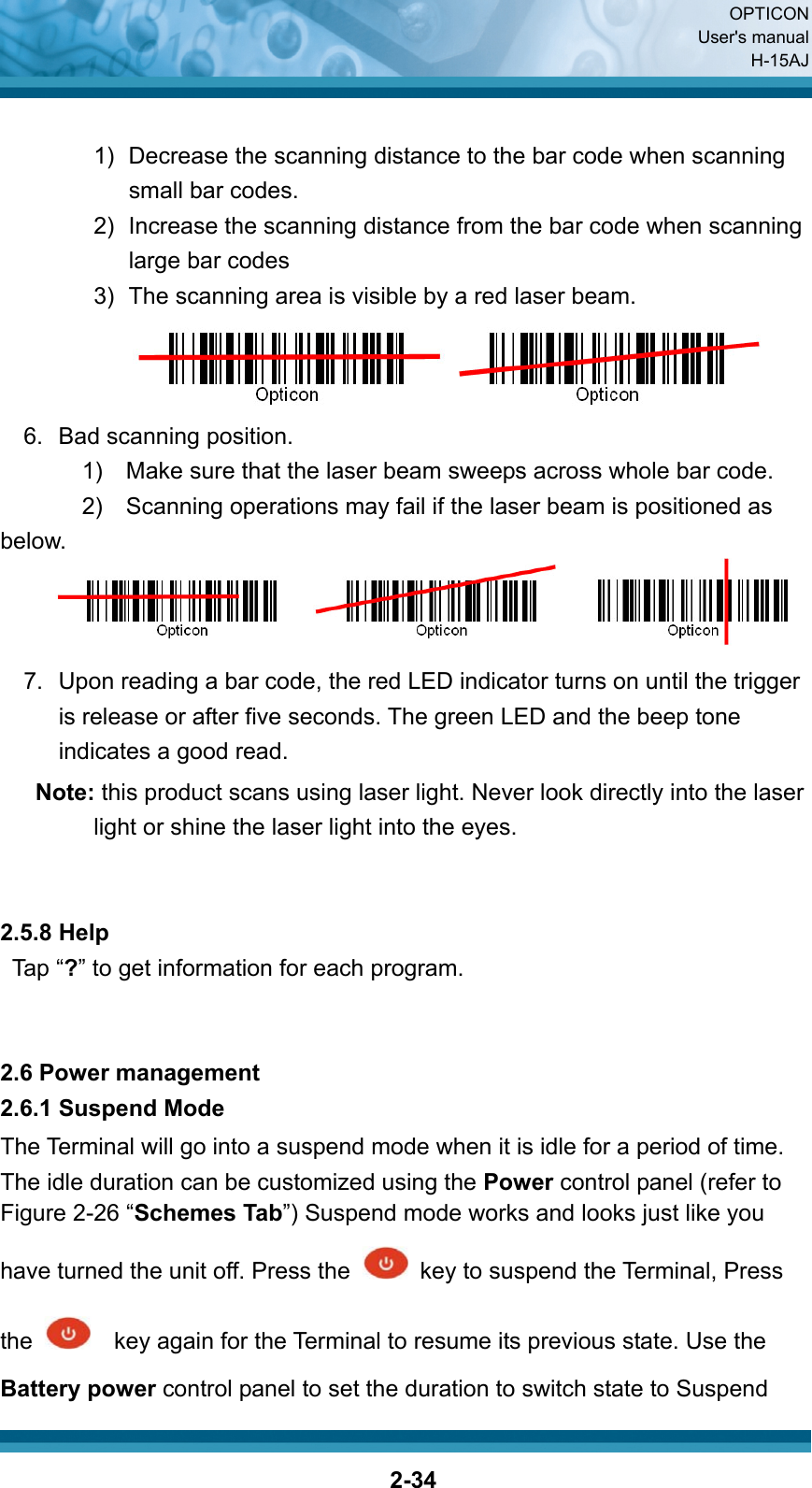  OPTICON User&apos;s manual H-15AJ  2-34 1)  Decrease the scanning distance to the bar code when scanning small bar codes.   2)  Increase the scanning distance from the bar code when scanning large bar codes 3)  The scanning area is visible by a red laser beam.    6.  Bad scanning position. 1)    Make sure that the laser beam sweeps across whole bar code. 2)    Scanning operations may fail if the laser beam is positioned as below.    7.  Upon reading a bar code, the red LED indicator turns on until the trigger is release or after five seconds. The green LED and the beep tone indicates a good read. Note: this product scans using laser light. Never look directly into the laser light or shine the laser light into the eyes.   2.5.8 Help Tap “?” to get information for each program.   2.6 Power management 2.6.1 Suspend Mode The Terminal will go into a suspend mode when it is idle for a period of time. The idle duration can be customized using the Power control panel (refer to   Figure 2-26 “Schemes Tab”) Suspend mode works and looks just like you have turned the unit off. Press the    key to suspend the Terminal, Press the      key again for the Terminal to resume its previous state. Use the Battery power control panel to set the duration to switch state to Suspend 