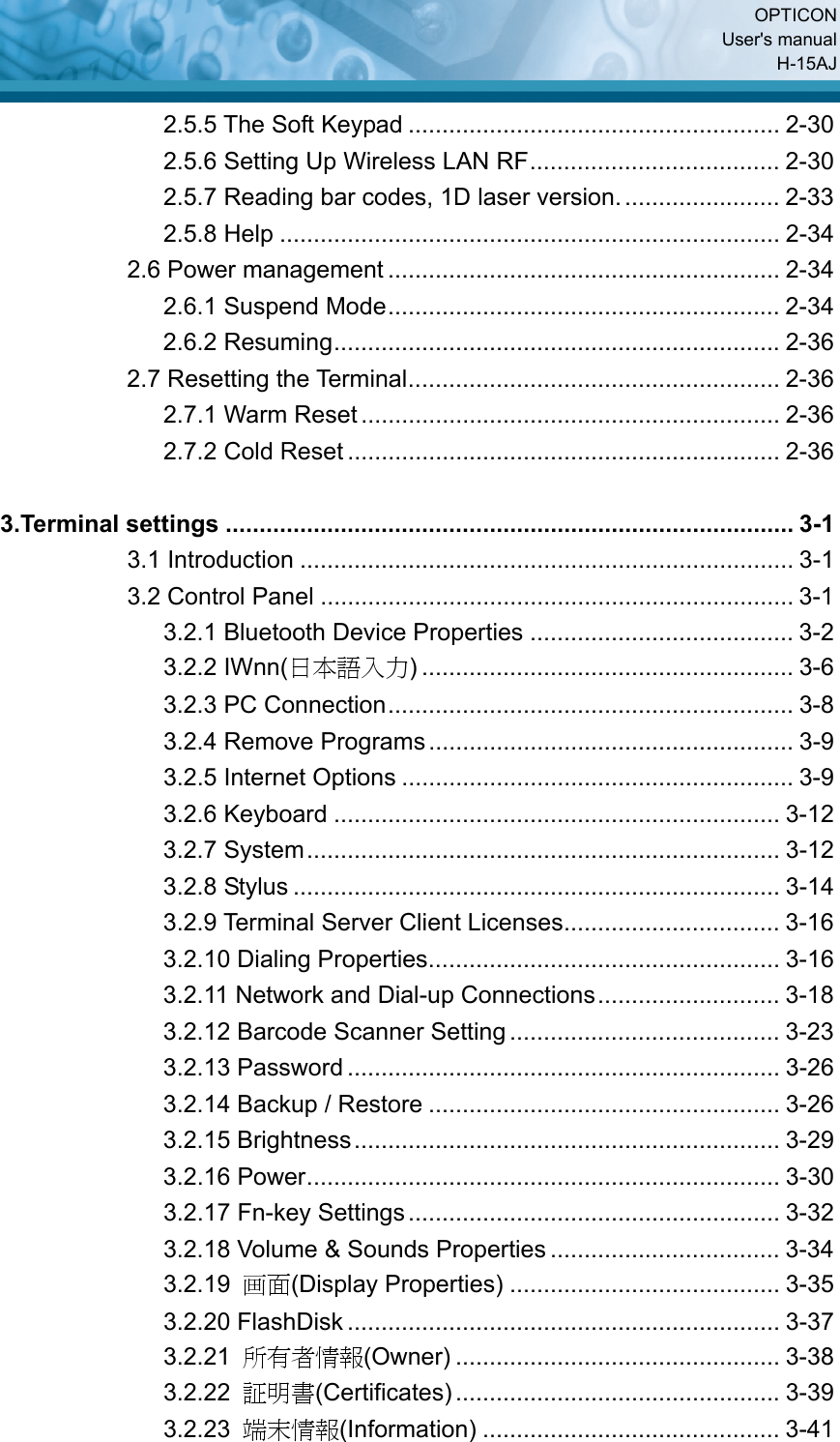  OPTICON User&apos;s manual H-15AJ 2.5.5 The Soft Keypad ....................................................... 2-30 2.5.6 Setting Up Wireless LAN RF..................................... 2-30 2.5.7 Reading bar codes, 1D laser version........................ 2-33 2.5.8 Help .......................................................................... 2-34 2.6 Power management .......................................................... 2-34 2.6.1 Suspend Mode.......................................................... 2-34 2.6.2 Resuming.................................................................. 2-36 2.7 Resetting the Terminal....................................................... 2-36 2.7.1 Warm Reset .............................................................. 2-36 2.7.2 Cold Reset ................................................................ 2-36  3.Terminal settings .................................................................................... 3-1 3.1 Introduction ......................................................................... 3-1 3.2 Control Panel ...................................................................... 3-1 3.2.1 Bluetooth Device Properties ....................................... 3-2 3.2.2 IWnn(日本語入力) ....................................................... 3-6 3.2.3 PC Connection............................................................ 3-8 3.2.4 Remove Programs...................................................... 3-9 3.2.5 Internet Options .......................................................... 3-9 3.2.6 Keyboard .................................................................. 3-12 3.2.7 System...................................................................... 3-12 3.2.8 Stylus ........................................................................ 3-14 3.2.9 Terminal Server Client Licenses................................ 3-16 3.2.10 Dialing Properties.................................................... 3-16 3.2.11 Network and Dial-up Connections........................... 3-18 3.2.12 Barcode Scanner Setting ........................................ 3-23 3.2.13 Password ................................................................ 3-26 3.2.14 Backup / Restore .................................................... 3-26 3.2.15 Brightness............................................................... 3-29 3.2.16 Power...................................................................... 3-30 3.2.17 Fn-key Settings....................................................... 3-32 3.2.18 Volume &amp; Sounds Properties .................................. 3-34 3.2.19  画面(Display Properties) ........................................ 3-35 3.2.20 FlashDisk ................................................................ 3-37 3.2.21  所有者情報(Owner) ................................................ 3-38 3.2.22  証明書(Certificates)................................................ 3-39 3.2.23  端末情報(Information) ............................................ 3-41 