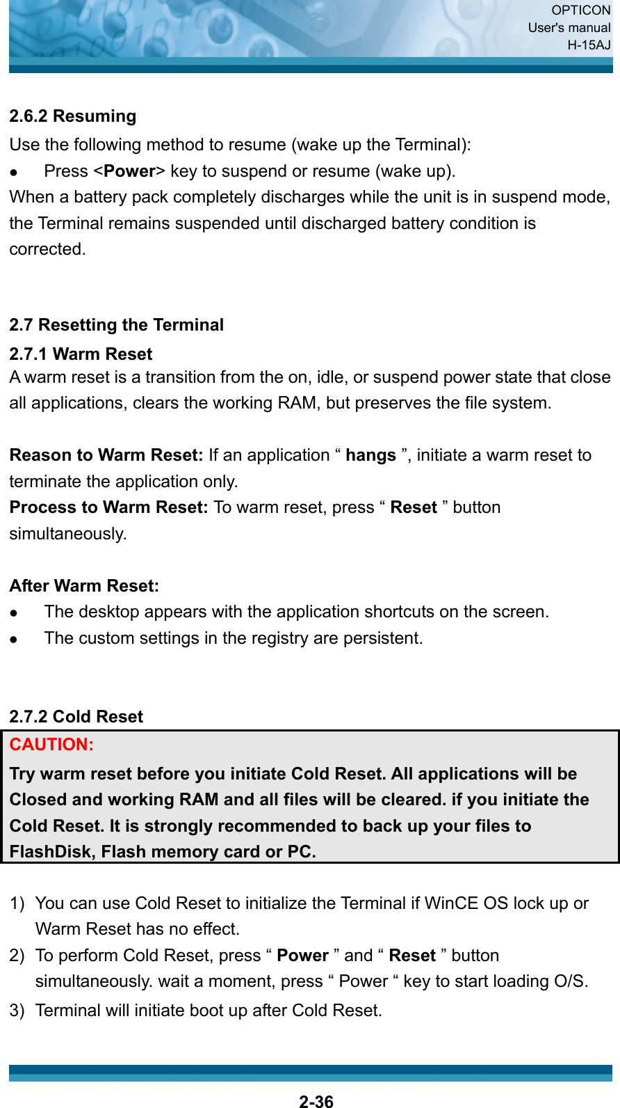  OPTICON User&apos;s manual H-15AJ  2-36 2.6.2 Resuming Use the following method to resume (wake up the Terminal): z Press &lt;Power&gt; key to suspend or resume (wake up). When a battery pack completely discharges while the unit is in suspend mode, the Terminal remains suspended until discharged battery condition is corrected.   2.7 Resetting the Terminal 2.7.1 Warm Reset A warm reset is a transition from the on, idle, or suspend power state that close all applications, clears the working RAM, but preserves the file system.  Reason to Warm Reset: If an application “ hangs ”, initiate a warm reset to terminate the application only. Process to Warm Reset: To warm reset, press “ Reset ” button simultaneously.  After Warm Reset: z The desktop appears with the application shortcuts on the screen. z The custom settings in the registry are persistent.   2.7.2 Cold Reset CAUTION:  Try warm reset before you initiate Cold Reset. All applications will be Closed and working RAM and all files will be cleared. if you initiate the Cold Reset. It is strongly recommended to back up your files to FlashDisk, Flash memory card or PC.  1)  You can use Cold Reset to initialize the Terminal if WinCE OS lock up or Warm Reset has no effect. 2)  To perform Cold Reset, press “ Power ” and “ Reset ” button simultaneously. wait a moment, press “ Power “ key to start loading O/S. 3)  Terminal will initiate boot up after Cold Reset.  