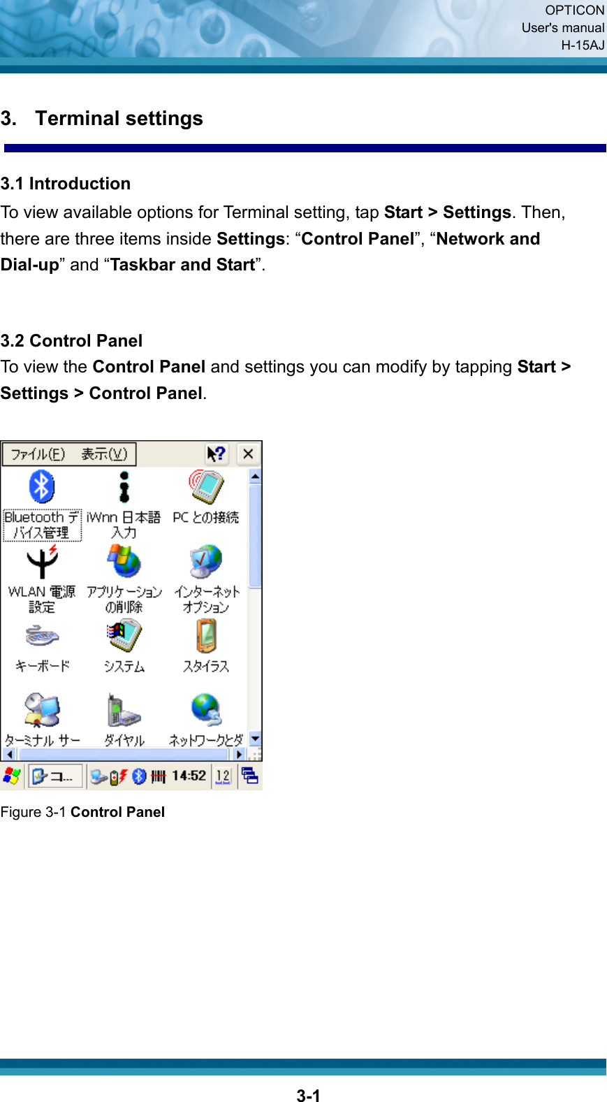  OPTICON User&apos;s manual H-15AJ  3-13. Terminal settings  3.1 Introduction To view available options for Terminal setting, tap Start &gt; Settings. Then, there are three items inside Settings: “Control Panel”, “Network and Dial-up” and “Taskbar and Start”.   3.2 Control Panel To view the Control Panel and settings you can modify by tapping Start &gt; Settings &gt; Control Panel.   Figure 3-1 Control Panel         