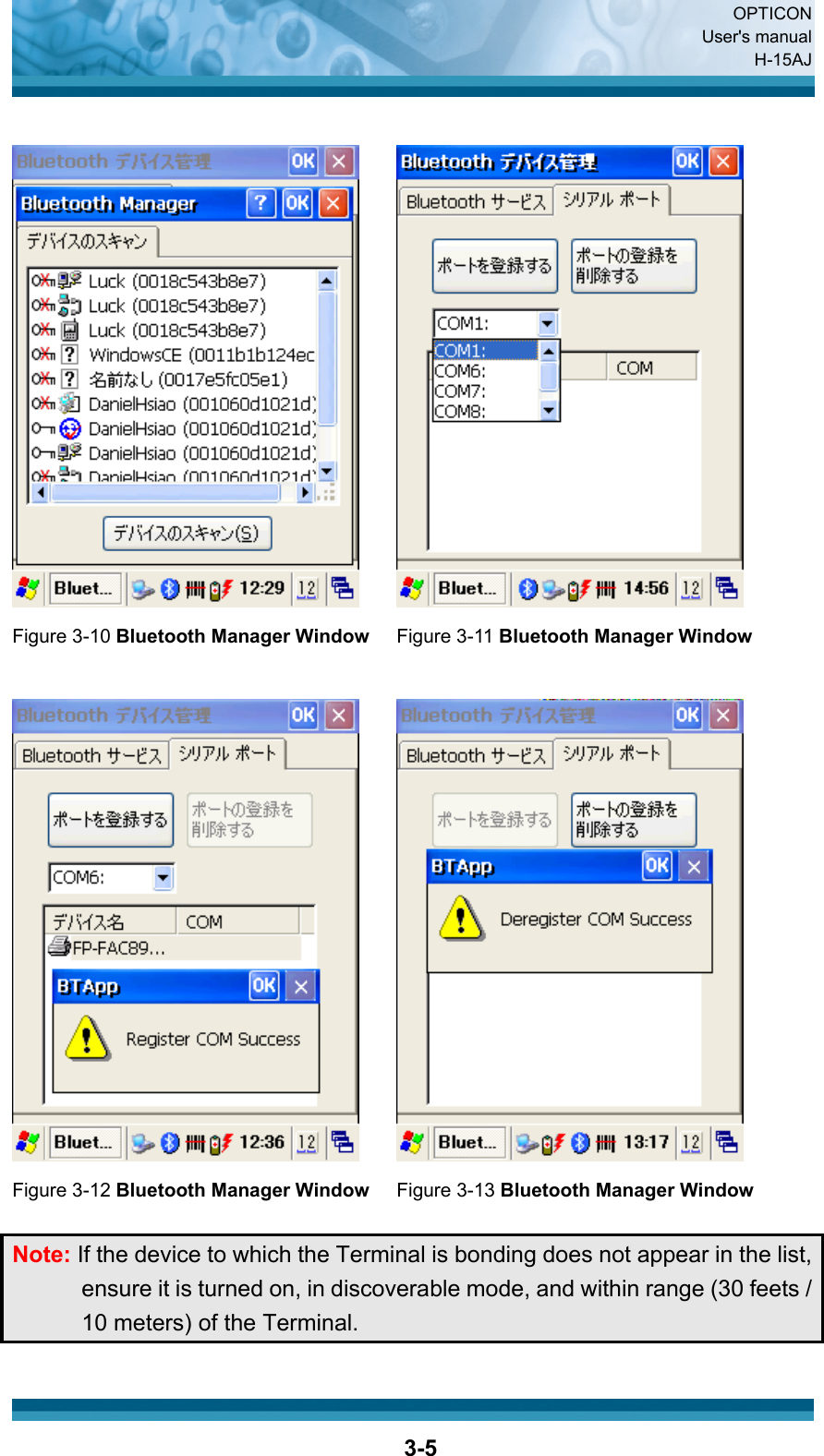  OPTICON User&apos;s manual H-15AJ  3-5    Figure 3-10 Bluetooth Manager Window Figure 3-11 Bluetooth Manager Window      Figure 3-12 Bluetooth Manager Window Figure 3-13 Bluetooth Manager Window   Note: If the device to which the Terminal is bonding does not appear in the list, ensure it is turned on, in discoverable mode, and within range (30 feets / 10 meters) of the Terminal.  