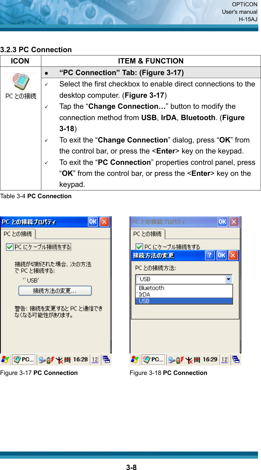  OPTICON User&apos;s manual H-15AJ  3-8 3.2.3 PC Connection   ICON  ITEM &amp; FUNCTION z “PC Connection” Tab: (Figure 3-17)  9 Select the first checkbox to enable direct connections to the desktop computer. (Figure 3-17) 9 Tap the “Change Connection…” button to modify the connection method from USB, IrDA, Bluetooth. (Figure 3-18) 9 To exit the “Change Connection” dialog, press “OK” from the control bar, or press the &lt;Enter&gt; key on the keypad. 9 To exit the “PC Connection” properties control panel, press “OK” from the control bar, or press the &lt;Enter&gt; key on the keypad. Table 3-4 PC Connection     Figure 3-17 PC Connection Figure 3-18 PC Connection       