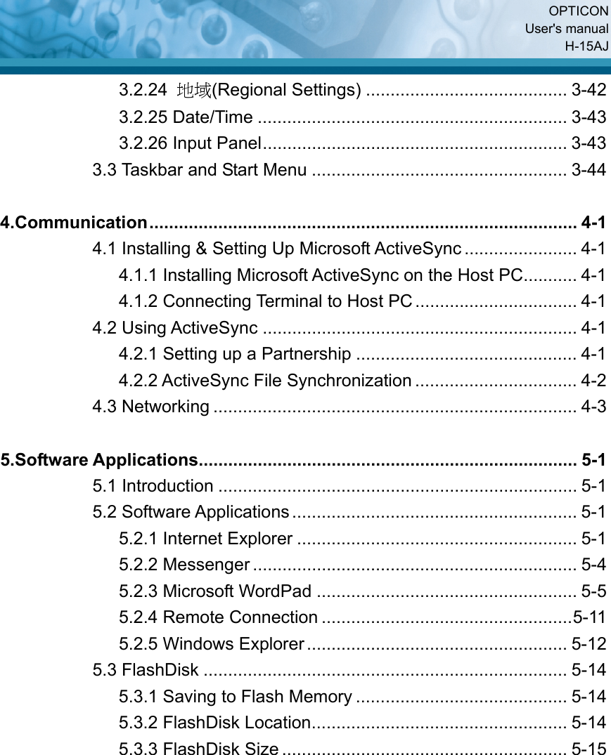  OPTICON User&apos;s manual H-15AJ 3.2.24  地域(Regional Settings) ......................................... 3-42 3.2.25 Date/Time ............................................................... 3-43 3.2.26 Input Panel.............................................................. 3-43 3.3 Taskbar and Start Menu .................................................... 3-44  4.Communication....................................................................................... 4-1 4.1 Installing &amp; Setting Up Microsoft ActiveSync ....................... 4-1 4.1.1 Installing Microsoft ActiveSync on the Host PC........... 4-1 4.1.2 Connecting Terminal to Host PC ................................. 4-1 4.2 Using ActiveSync ................................................................ 4-1 4.2.1 Setting up a Partnership ............................................. 4-1 4.2.2 ActiveSync File Synchronization ................................. 4-2 4.3 Networking .......................................................................... 4-3  5.Software Applications............................................................................. 5-1 5.1 Introduction ......................................................................... 5-1 5.2 Software Applications .......................................................... 5-1 5.2.1 Internet Explorer ......................................................... 5-1 5.2.2 Messenger .................................................................. 5-4 5.2.3 Microsoft WordPad ..................................................... 5-5 5.2.4 Remote Connection ...................................................5-11 5.2.5 Windows Explorer..................................................... 5-12 5.3 FlashDisk .......................................................................... 5-14 5.3.1 Saving to Flash Memory ........................................... 5-14 5.3.2 FlashDisk Location.................................................... 5-14 5.3.3 FlashDisk Size .......................................................... 5-15                