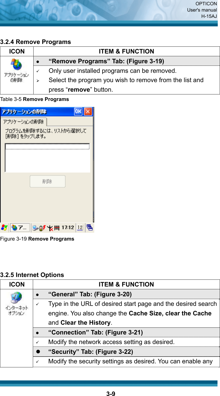  OPTICON User&apos;s manual H-15AJ  3-9 3.2.4 Remove Programs   ICON  ITEM &amp; FUNCTION z “Remove Programs” Tab: (Figure 3-19)  9 Only user installed programs can be removed. ¾ Select the program you wish to remove from the list and press “remove” button. Table 3-5 Remove Programs  Figure 3-19 Remove Programs    3.2.5 Internet Options   ICON  ITEM &amp; FUNCTION z “General” Tab: (Figure 3-20)   9 Type in the URL of desired start page and the desired search engine. You also change the Cache Size, clear the Cache and Clear the History. z “Connection” Tab: (Figure 3-21)   9 Modify the network access setting as desired. z “Security” Tab: (Figure 3-22)        9 Modify the security settings as desired. You can enable any 