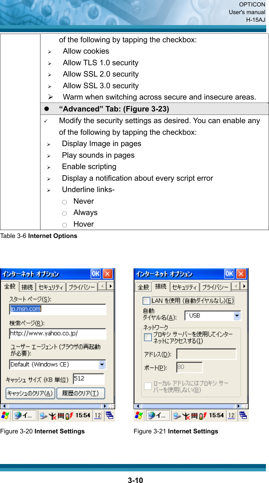  OPTICON User&apos;s manual H-15AJ  3-10of the following by tapping the checkbox: ¾ Allow cookies ¾ Allow TLS 1.0 security ¾ Allow SSL 2.0 security ¾ Allow SSL 3.0 security ¾  Warm when switching across secure and insecure areas. z “Advanced” Tab: (Figure 3-23) 9 Modify the security settings as desired. You can enable any of the following by tapping the checkbox: ¾ Display Image in pages ¾ Play sounds in pages ¾ Enable scripting ¾ Display a notification about every script error ¾ Underline links- ○  Never ○  Always ○  Hover Table 3-6 Internet Options      Figure 3-20 Internet Settings  Figure 3-21 Internet Settings 