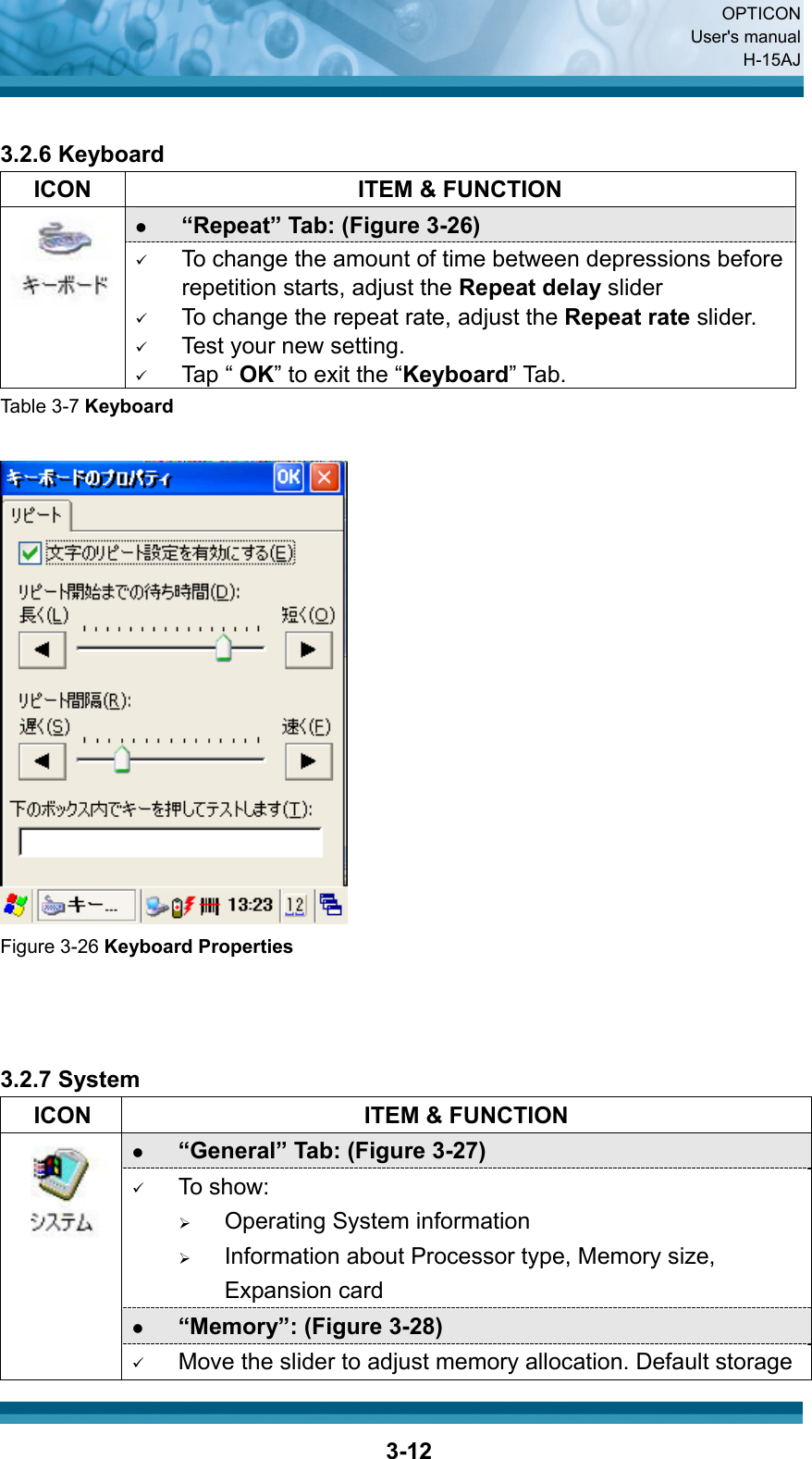  OPTICON User&apos;s manual H-15AJ  3-12 3.2.6 Keyboard   ICON  ITEM &amp; FUNCTION z “Repeat” Tab: (Figure 3-26)    9 To change the amount of time between depressions before repetition starts, adjust the Repeat delay slider 9 To change the repeat rate, adjust the Repeat rate slider. 9 Test your new setting. 9 Tap “ OK” to exit the “Keyboard” Tab. Table 3-7 Keyboard   Figure 3-26 Keyboard Properties    3.2.7 System   ICON  ITEM &amp; FUNCTION z “General” Tab: (Figure 3-27) 9 To show: ¾ Operating System information   ¾ Information about Processor type, Memory size, Expansion card z “Memory”: (Figure 3-28)  9 Move the slider to adjust memory allocation. Default storage 