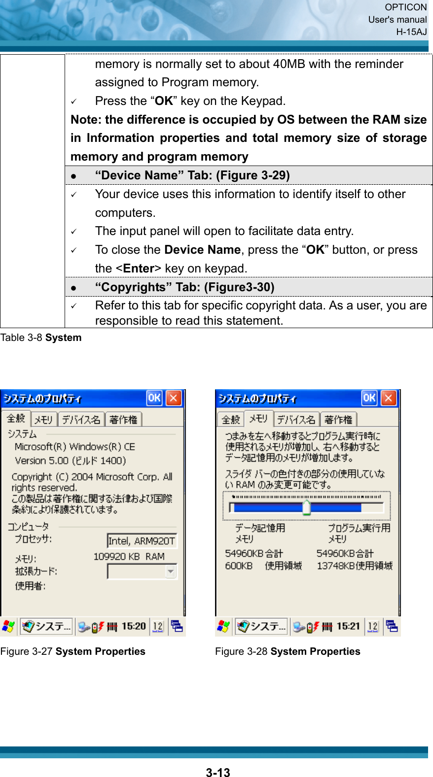  OPTICON User&apos;s manual H-15AJ  3-13memory is normally set to about 40MB with the reminder assigned to Program memory. 9 Press the “OK” key on the Keypad.   Note: the difference is occupied by OS between the RAM size in Information properties and total memory size of storage memory and program memory   z “Device Name” Tab: (Figure 3-29) 9 Your device uses this information to identify itself to other computers. 9 The input panel will open to facilitate data entry. 9 To close the Device Name, press the “OK” button, or press the &lt;Enter&gt; key on keypad. z “Copyrights” Tab: (Figure3-30) 9 Refer to this tab for specific copyright data. As a user, you are responsible to read this statement. Table 3-8 System      Figure 3-27 System Properties Figure 3-28 System Properties      