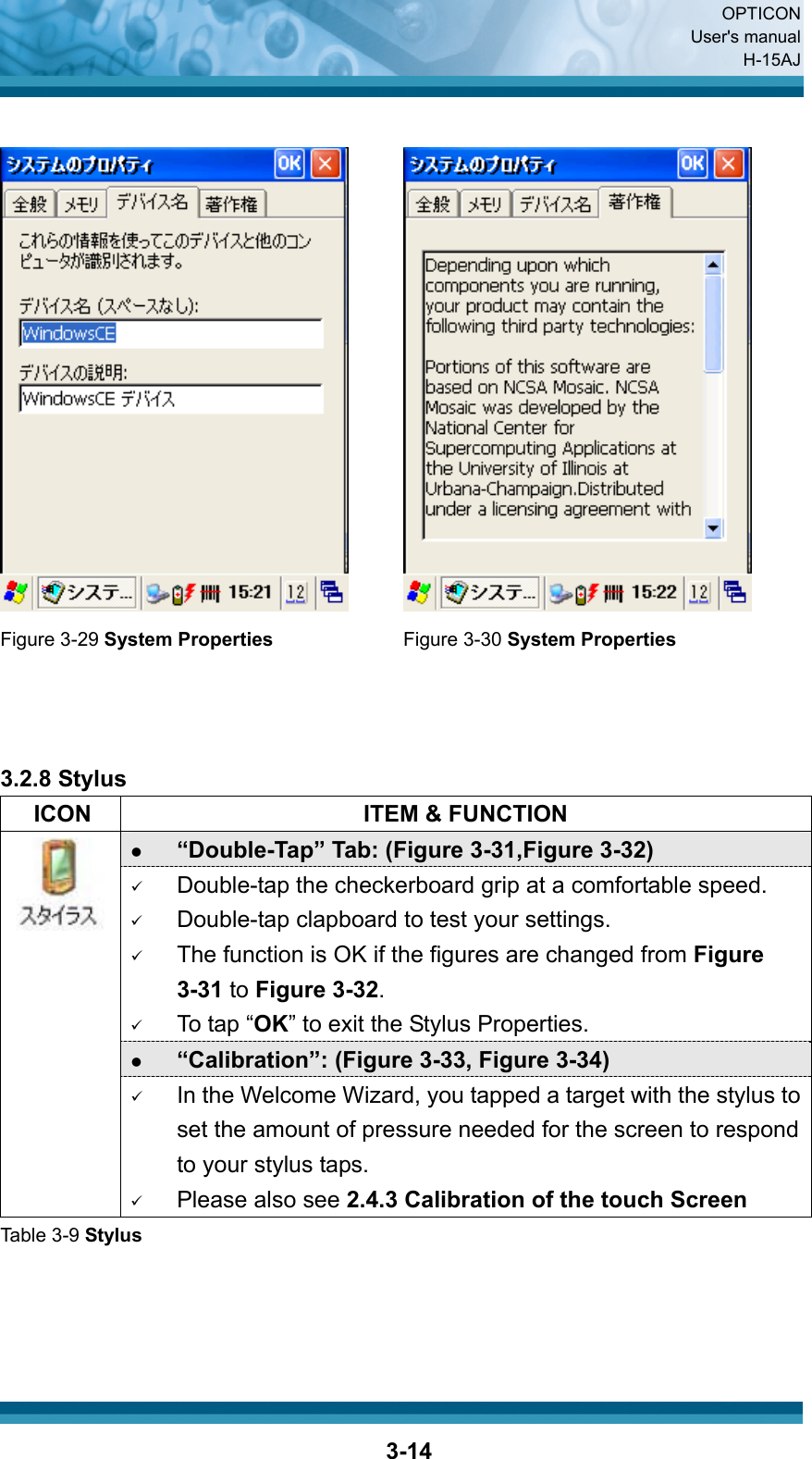  OPTICON User&apos;s manual H-15AJ  3-14    Figure 3-29 System Properties Figure 3-30 System Properties    3.2.8 Stylus   ICON  ITEM &amp; FUNCTION z “Double-Tap” Tab: (Figure 3-31,Figure 3-32) 9 Double-tap the checkerboard grip at a comfortable speed. 9 Double-tap clapboard to test your settings. 9 The function is OK if the figures are changed from Figure 3-31 to Figure 3-32. 9 To tap “OK” to exit the Stylus Properties. z “Calibration”: (Figure 3-33, Figure 3-34)  9 In the Welcome Wizard, you tapped a target with the stylus to set the amount of pressure needed for the screen to respond to your stylus taps. 9 Please also see 2.4.3 Calibration of the touch Screen Table 3-9 Stylus    