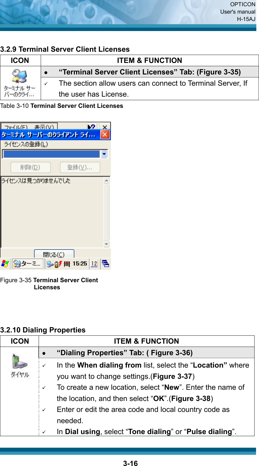  OPTICON User&apos;s manual H-15AJ  3-16 3.2.9 Terminal Server Client Licenses   ICON  ITEM &amp; FUNCTION z “Terminal Server Client Licenses” Tab: (Figure 3-35)  9 The section allow users can connect to Terminal Server, If the user has License. Table 3-10 Terminal Server Client Licenses   Figure 3-35 Terminal Server Client Licenses    3.2.10 Dialing Properties   ICON  ITEM &amp; FUNCTION z “Dialing Properties” Tab: ( Figure 3-36)         9 In the When dialing from list, select the “Location” where you want to change settings.(Figure 3-37) 9 To create a new location, select “New”. Enter the name of the location, and then select “OK”.(Figure 3-38) 9 Enter or edit the area code and local country code as needed. 9 In Dial using, select “Tone dialing” or “Pulse dialing”. 