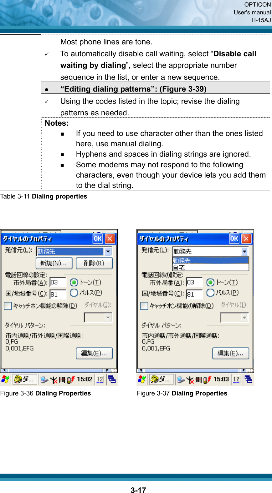  OPTICON User&apos;s manual H-15AJ  3-17Most phone lines are tone. 9 To automatically disable call waiting, select “Disable call waiting by dialing”, select the appropriate number sequence in the list, or enter a new sequence. z “Editing dialing patterns”: (Figure 3-39) 9 Using the codes listed in the topic; revise the dialing patterns as needed.    Notes:  If you need to use character other than the ones listed here, use manual dialing.  Hyphens and spaces in dialing strings are ignored.  Some modems may not respond to the following characters, even though your device lets you add them to the dial string. Table 3-11 Dialing properties      Figure 3-36 Dialing Properties      Figure 3-37 Dialing Properties  