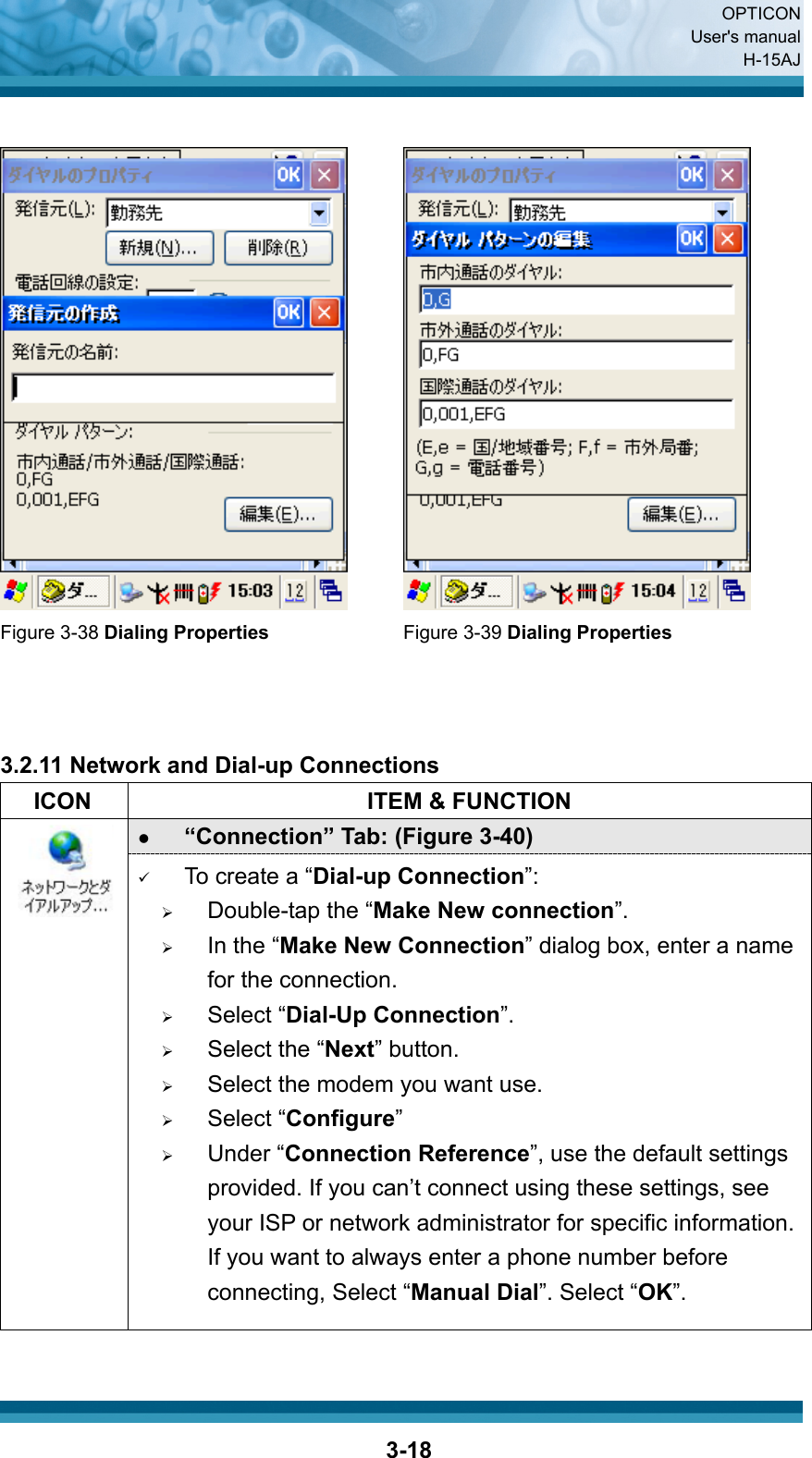  OPTICON User&apos;s manual H-15AJ  3-18    Figure 3-38 Dialing Properties Figure 3-39 Dialing Properties    3.2.11 Network and Dial-up Connections   ICON  ITEM &amp; FUNCTION z “Connection” Tab: (Figure 3-40)  9 To create a “Dial-up Connection”: ¾ Double-tap the “Make New connection”. ¾ In the “Make New Connection” dialog box, enter a name for the connection. ¾ Select “Dial-Up Connection”. ¾ Select the “Next” button. ¾ Select the modem you want use. ¾ Select “Configure” ¾ Under “Connection Reference”, use the default settings provided. If you can’t connect using these settings, see your ISP or network administrator for specific information. If you want to always enter a phone number before connecting, Select “Manual Dial”. Select “OK”. 