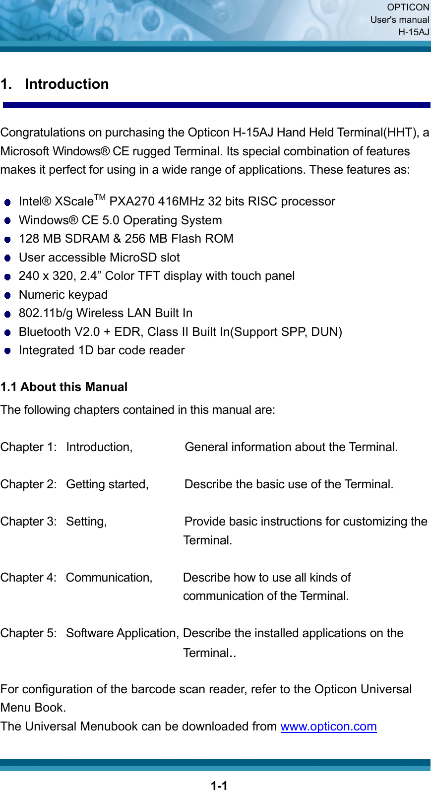  OPTICON User&apos;s manual H-15AJ  1-11. Introduction  Congratulations on purchasing the Opticon H-15AJ Hand Held Terminal(HHT), a Microsoft Windows® CE rugged Terminal. Its special combination of features makes it perfect for using in a wide range of applications. These features as:     Intel® XScaleTM PXA270 416MHz 32 bits RISC processor   Windows® CE 5.0 Operating System   128 MB SDRAM &amp; 256 MB Flash ROM   User accessible MicroSD slot   240 x 320, 2.4” Color TFT display with touch panel  Numeric keypad   802.11b/g Wireless LAN Built In   Bluetooth V2.0 + EDR, Class II Built In(Support SPP, DUN)   Integrated 1D bar code reader  1.1 About this Manual The following chapters contained in this manual are:  Chapter 1:  Introduction,    General information about the Terminal.  Chapter 2:   Getting started,    Describe the basic use of the Terminal.  Chapter 3:  Setting,             Provide basic instructions for customizing the   Terminal.  Chapter 4:  Communication,    Describe how to use all kinds of communication of the Terminal.  Chapter 5:   Software Application, Describe the installed applications on the Terminal..  For configuration of the barcode scan reader, refer to the Opticon Universal Menu Book. The Universal Menubook can be downloaded from www.opticon.com 