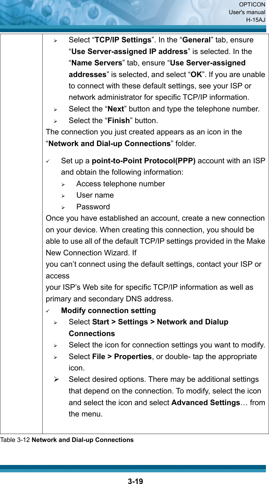  OPTICON User&apos;s manual H-15AJ  3-19               ¾ Select “TCP/IP Settings”. In the “General” tab, ensure “Use Server-assigned IP address” is selected. In the “Name Servers” tab, ensure “Use Server-assigned addresses” is selected, and select “OK”. If you are unable to connect with these default settings, see your ISP or network administrator for specific TCP/IP information. ¾ Select the “Next” button and type the telephone number. ¾ Select the “Finish” button. The connection you just created appears as an icon in the “Network and Dial-up Connections” folder.    9 Set up a point-to-Point Protocol(PPP) account with an ISP and obtain the following information: ¾ Access telephone number ¾ User name ¾ Password Once you have established an account, create a new connection on your device. When creating this connection, you should be able to use all of the default TCP/IP settings provided in the Make New Connection Wizard. If you can’t connect using the default settings, contact your ISP or access your ISP’s Web site for specific TCP/IP information as well as primary and secondary DNS address. 9 Modify connection setting ¾ Select Start &gt; Settings &gt; Network and Dialup Connections ¾ Select the icon for connection settings you want to modify.¾ Select File &gt; Properties, or double- tap the appropriate icon. ¾  Select desired options. There may be additional settings that depend on the connection. To modify, select the icon and select the icon and select Advanced Settings… from the menu. Table 3-12 Network and Dial-up Connections  