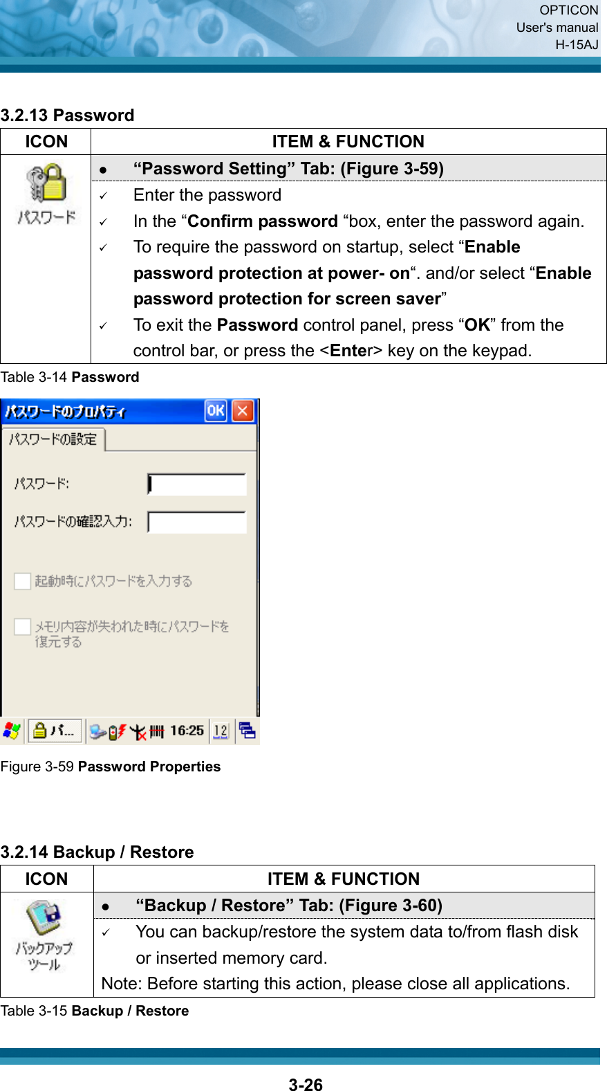  OPTICON User&apos;s manual H-15AJ  3-26 3.2.13 Password   ICON  ITEM &amp; FUNCTION z “Password Setting” Tab: (Figure 3-59)  9 Enter the password 9 In the “Confirm password “box, enter the password again. 9 To require the password on startup, select “Enable password protection at power- on“. and/or select “Enable password protection for screen saver” 9 To exit the Password control panel, press “OK” from the control bar, or press the &lt;Enter&gt; key on the keypad. Table 3-14 Password  Figure 3-59 Password Properties   3.2.14 Backup / Restore   ICON  ITEM &amp; FUNCTION z “Backup / Restore” Tab: (Figure 3-60)    9 You can backup/restore the system data to/from flash disk or inserted memory card. Note: Before starting this action, please close all applications. Table 3-15 Backup / Restore 