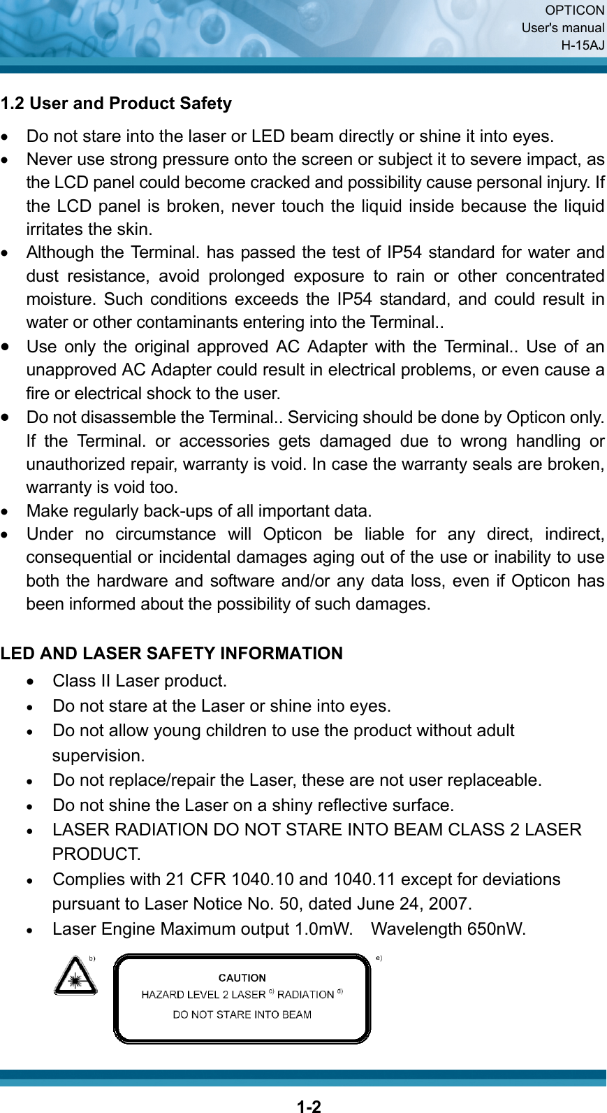  OPTICON User&apos;s manual H-15AJ  1-21.2 User and Product Safety •  Do not stare into the laser or LED beam directly or shine it into eyes. •  Never use strong pressure onto the screen or subject it to severe impact, as the LCD panel could become cracked and possibility cause personal injury. If the LCD panel is broken, never touch the liquid inside because the liquid irritates the skin. •  Although the Terminal. has passed the test of IP54 standard for water and dust resistance, avoid prolonged exposure to rain or other concentrated moisture. Such conditions exceeds the IP54 standard, and could result in water or other contaminants entering into the Terminal.. • Use only the original approved AC Adapter with the Terminal.. Use of an unapproved AC Adapter could result in electrical problems, or even cause a fire or electrical shock to the user. • Do not disassemble the Terminal.. Servicing should be done by Opticon only. If the Terminal. or accessories gets damaged due to wrong handling or unauthorized repair, warranty is void. In case the warranty seals are broken, warranty is void too. •  Make regularly back-ups of all important data.   •  Under no circumstance will Opticon be liable for any direct, indirect, consequential or incidental damages aging out of the use or inability to use both the hardware and software and/or any data loss, even if Opticon has been informed about the possibility of such damages.  LED AND LASER SAFETY INFORMATION •  Class II Laser product. • Do not stare at the Laser or shine into eyes. • Do not allow young children to use the product without adult supervision. • Do not replace/repair the Laser, these are not user replaceable. • Do not shine the Laser on a shiny reflective surface. • LASER RADIATION DO NOT STARE INTO BEAM CLASS 2 LASER PRODUCT. • Complies with 21 CFR 1040.10 and 1040.11 except for deviations pursuant to Laser Notice No. 50, dated June 24, 2007. • Laser Engine Maximum output 1.0mW.  Wavelength 650nW.     