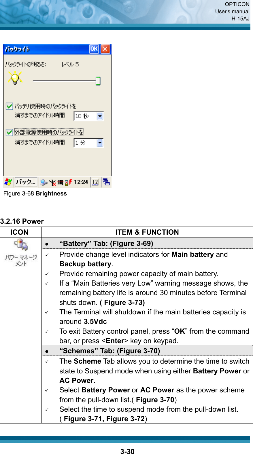  OPTICON User&apos;s manual H-15AJ  3-30   Figure 3-68 Brightness    3.2.16 Power   ICON  ITEM &amp; FUNCTION z “Battery” Tab: (Figure 3-69) 9 Provide change level indicators for Main battery and Backup battery. 9 Provide remaining power capacity of main battery. 9 If a “Main Batteries very Low” warning message shows, the remaining battery life is around 30 minutes before Terminal shuts down. ( Figure 3-73) 9 The Terminal will shutdown if the main batteries capacity is around 3.5Vdc 9 To exit Battery control panel, press “OK” from the command bar, or press &lt;Enter&gt; key on keypad. z “Schemes” Tab: (Figure 3-70)  9 The Scheme Tab allows you to determine the time to switch state to Suspend mode when using either Battery Power or AC Power. 9 Select Battery Power or AC Power as the power scheme from the pull-down list.( Figure 3-70) 9 Select the time to suspend mode from the pull-down list. ( Figure 3-71, Figure 3-72) 