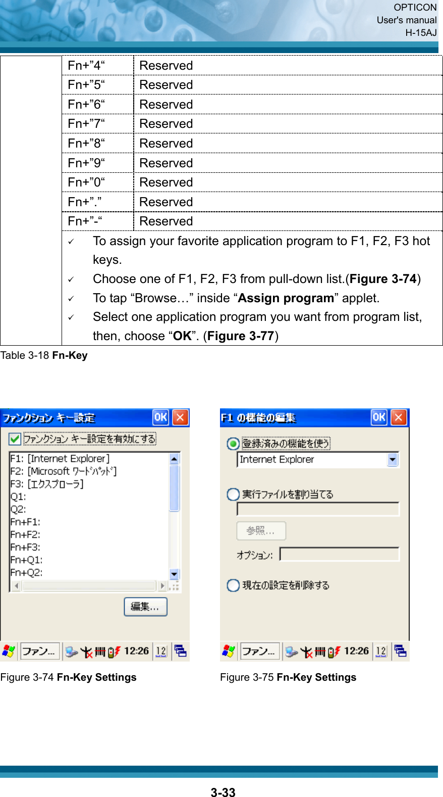  OPTICON User&apos;s manual H-15AJ  3-33Fn+”4“ Reserved Fn+”5“ Reserved Fn+”6“ Reserved Fn+”7“ Reserved Fn+”8“ Reserved Fn+”9“ Reserved Fn+”0“ Reserved Fn+”.”   Reserved Fn+”-“ Reserved 9 To assign your favorite application program to F1, F2, F3 hot keys. 9 Choose one of F1, F2, F3 from pull-down list.(Figure 3-74) 9 To tap “Browse…” inside “Assign program” applet. 9 Select one application program you want from program list, then, choose “OK”. (Figure 3-77) Table 3-18 Fn-Key      Figure 3-74 Fn-Key Settings Figure 3-75 Fn-Key Settings    