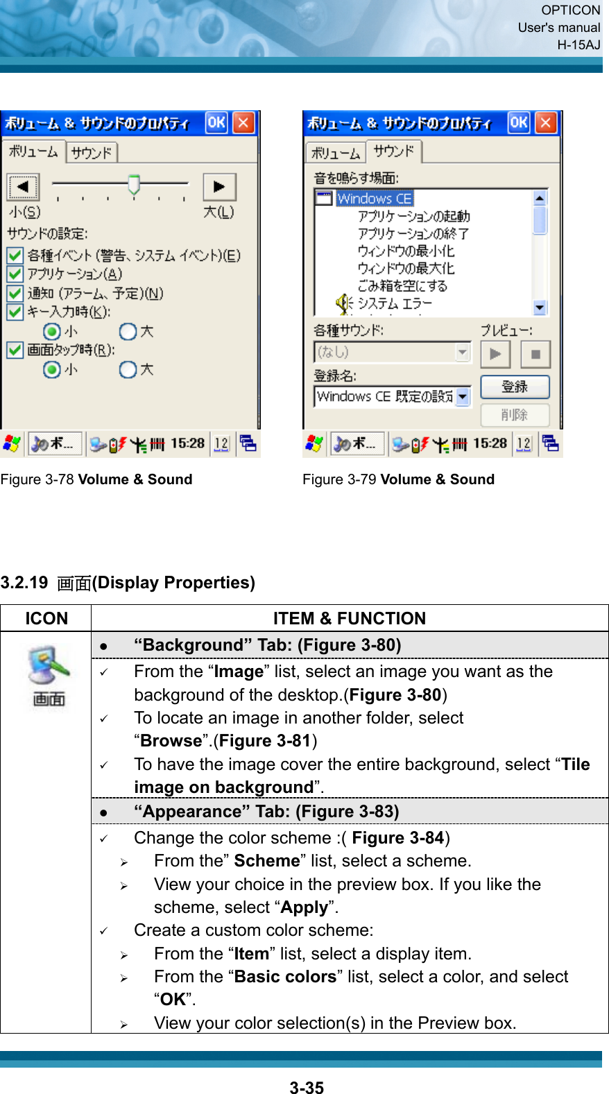  OPTICON User&apos;s manual H-15AJ  3-35    Figure 3-78 Volume &amp; Sound Figure 3-79 Volume &amp; Sound    3.2.19  画面(Display Properties)   ICON  ITEM &amp; FUNCTION z “Background” Tab: (Figure 3-80)   9 From the “Image” list, select an image you want as the background of the desktop.(Figure 3-80) 9 To locate an image in another folder, select “Browse”.(Figure 3-81) 9 To have the image cover the entire background, select “Tile image on background”. z “Appearance” Tab: (Figure 3-83)   9 Change the color scheme :( Figure 3-84) ¾ From the” Scheme” list, select a scheme. ¾ View your choice in the preview box. If you like the scheme, select “Apply”. 9 Create a custom color scheme: ¾ From the “Item” list, select a display item. ¾ From the “Basic colors” list, select a color, and select “OK”. ¾ View your color selection(s) in the Preview box. 