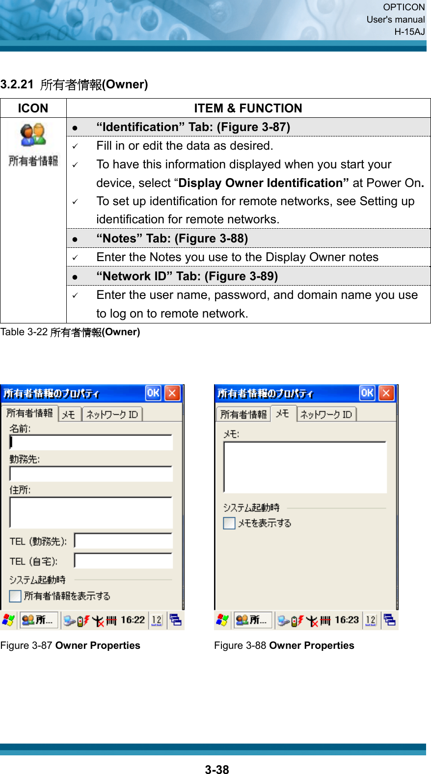  OPTICON User&apos;s manual H-15AJ  3-38 3.2.21  所有者情報(Owner)   ICON  ITEM &amp; FUNCTION z “Identification” Tab: (Figure 3-87) 9 Fill in or edit the data as desired. 9 To have this information displayed when you start your device, select “Display Owner Identification” at Power On.9 To set up identification for remote networks, see Setting up identification for remote networks. z “Notes” Tab: (Figure 3-88) 9 Enter the Notes you use to the Display Owner notes z “Network ID” Tab: (Figure 3-89)  9 Enter the user name, password, and domain name you use to log on to remote network. Table 3-22 所有者情報(Owner)      Figure 3-87 Owner Properties Figure 3-88 Owner Properties     