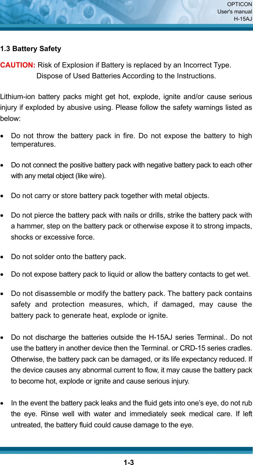  OPTICON User&apos;s manual H-15AJ  1-3 1.3 Battery Safety CAUTION: Risk of Explosion if Battery is replaced by an Incorrect Type. Dispose of Used Batteries According to the Instructions.  Lithium-ion battery packs might get hot, explode, ignite and/or cause serious injury if exploded by abusive using. Please follow the safety warnings listed as below:  •  Do not throw the battery pack in fire. Do not expose the battery to high temperatures.  •  Do not connect the positive battery pack with negative battery pack to each other with any metal object (like wire).  •  Do not carry or store battery pack together with metal objects.  •  Do not pierce the battery pack with nails or drills, strike the battery pack with a hammer, step on the battery pack or otherwise expose it to strong impacts, shocks or excessive force.  •  Do not solder onto the battery pack.  •  Do not expose battery pack to liquid or allow the battery contacts to get wet.  •  Do not disassemble or modify the battery pack. The battery pack contains safety and protection measures, which, if damaged, may cause the battery pack to generate heat, explode or ignite.  •  Do not discharge the batteries outside the H-15AJ series Terminal.. Do not use the battery in another device then the Terminal. or CRD-15 series cradles. Otherwise, the battery pack can be damaged, or its life expectancy reduced. If the device causes any abnormal current to flow, it may cause the battery pack to become hot, explode or ignite and cause serious injury.  •  In the event the battery pack leaks and the fluid gets into one’s eye, do not rub the eye. Rinse well with water and immediately seek medical care. If left untreated, the battery fluid could cause damage to the eye.  