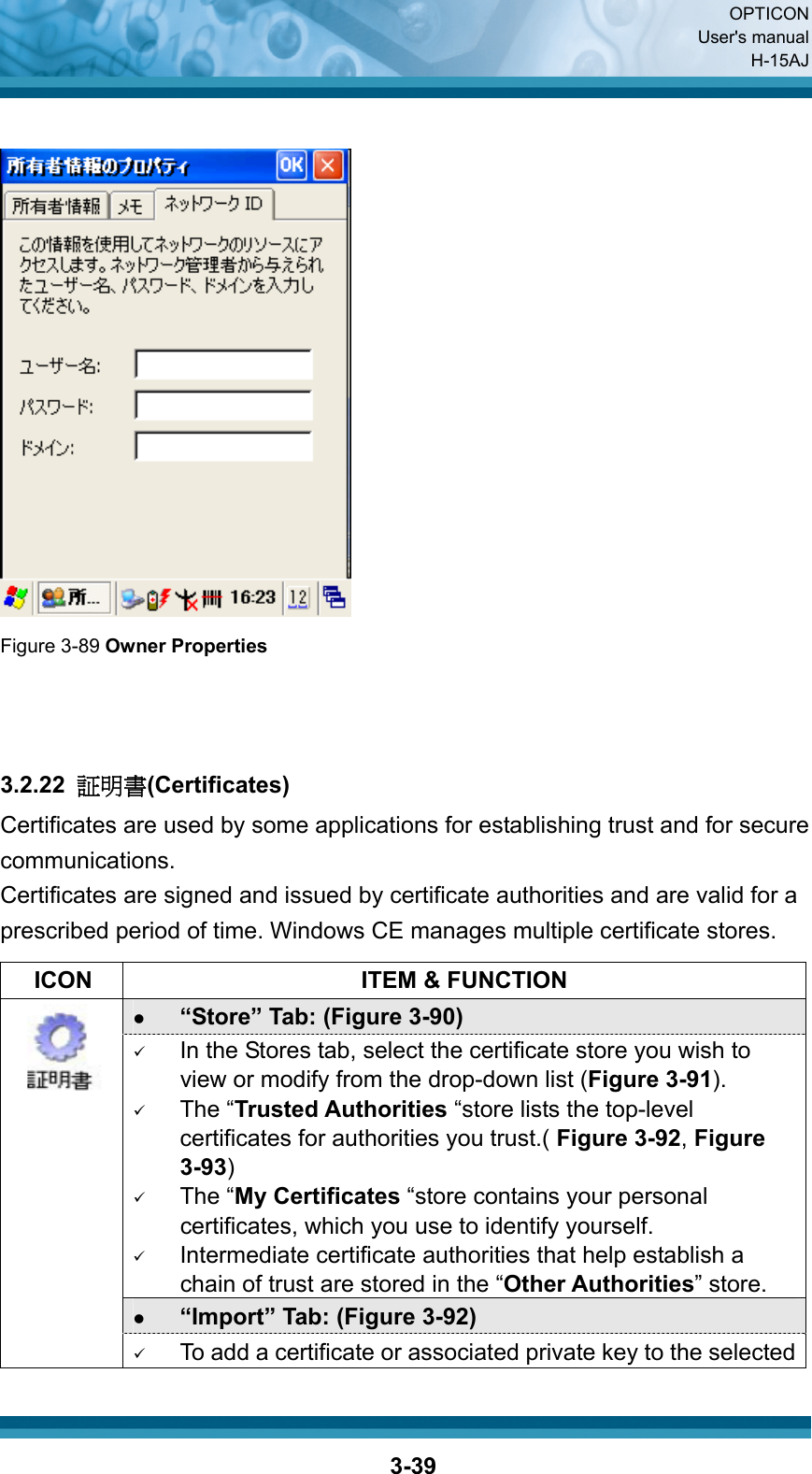  OPTICON User&apos;s manual H-15AJ  3-39  Figure 3-89 Owner Properties    3.2.22  証明書(Certificates) Certificates are used by some applications for establishing trust and for secure communications. Certificates are signed and issued by certificate authorities and are valid for a prescribed period of time. Windows CE manages multiple certificate stores.    ICON  ITEM &amp; FUNCTION z “Store” Tab: (Figure 3-90) 9 In the Stores tab, select the certificate store you wish to view or modify from the drop-down list (Figure 3-91).   9 The “Trusted Authorities “store lists the top-level certificates for authorities you trust.( Figure 3-92, Figure 3-93)   9 The “My Certificates “store contains your personal certificates, which you use to identify yourself.   9 Intermediate certificate authorities that help establish a chain of trust are stored in the “Other Authorities” store. z “Import” Tab: (Figure 3-92)  9 To add a certificate or associated private key to the selected 