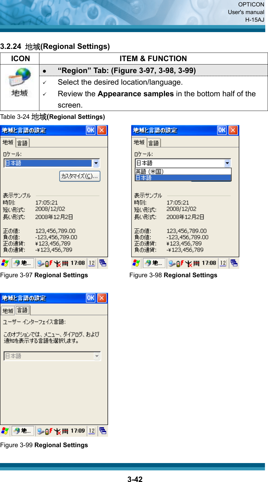  OPTICON User&apos;s manual H-15AJ  3-42 3.2.24  地域(Regional Settings)   ICON  ITEM &amp; FUNCTION z “Region” Tab: (Figure 3-97, 3-98, 3-99)  9 Select the desired location/language. 9 Review the Appearance samples in the bottom half of the screen. Table 3-24 地域(Regional Settings)    Figure 3-97 Regional Settings             Figure 3-98 Regional Settings    Figure 3-99 Regional Settings 