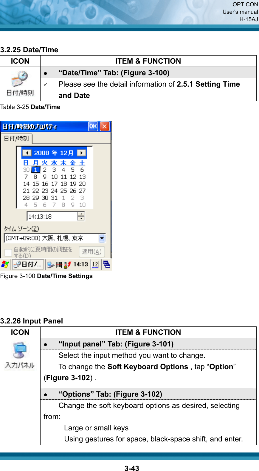  OPTICON User&apos;s manual H-15AJ  3-43 3.2.25 Date/Time   ICON  ITEM &amp; FUNCTION z “Date/Time” Tab: (Figure 3-100)    9 Please see the detail information of 2.5.1 Setting Time and Date Table 3-25 Date/Time   Figure 3-100 Date/Time Settings    3.2.26 Input Panel   ICON  ITEM &amp; FUNCTION z “Input panel” Tab: (Figure 3-101)   Select the input method you want to change. To change the Soft Keyboard Options , tap “Option” (Figure 3-102) . z “Options” Tab: (Figure 3-102)  Change the soft keyboard options as desired, selecting from: Large or small keys Using gestures for space, black-space shift, and enter. 