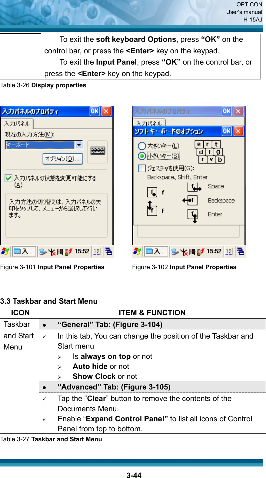  OPTICON User&apos;s manual H-15AJ  3-44To exit the soft keyboard Options, press “OK” on the control bar, or press the &lt;Enter&gt; key on the keypad. To exit the Input Panel, press “OK” on the control bar, or press the &lt;Enter&gt; key on the keypad. Table 3-26 Display properties     Figure 3-101 Input Panel Properties Figure 3-102 Input Panel Properties   3.3 Taskbar and Start Menu   ICON  ITEM &amp; FUNCTION z “General” Tab: (Figure 3-104) 9 In this tab, You can change the position of the Taskbar and Start menu   ¾ Is always on top or not ¾ Auto hide or not ¾ Show Clock or not z “Advanced” Tab: (Figure 3-105) Taskbar and Start Menu 9 Tap the “Clear” button to remove the contents of the Documents Menu. 9 Enable “Expand Control Panel” to list all icons of Control Panel from top to bottom. Table 3-27 Taskbar and Start Menu 