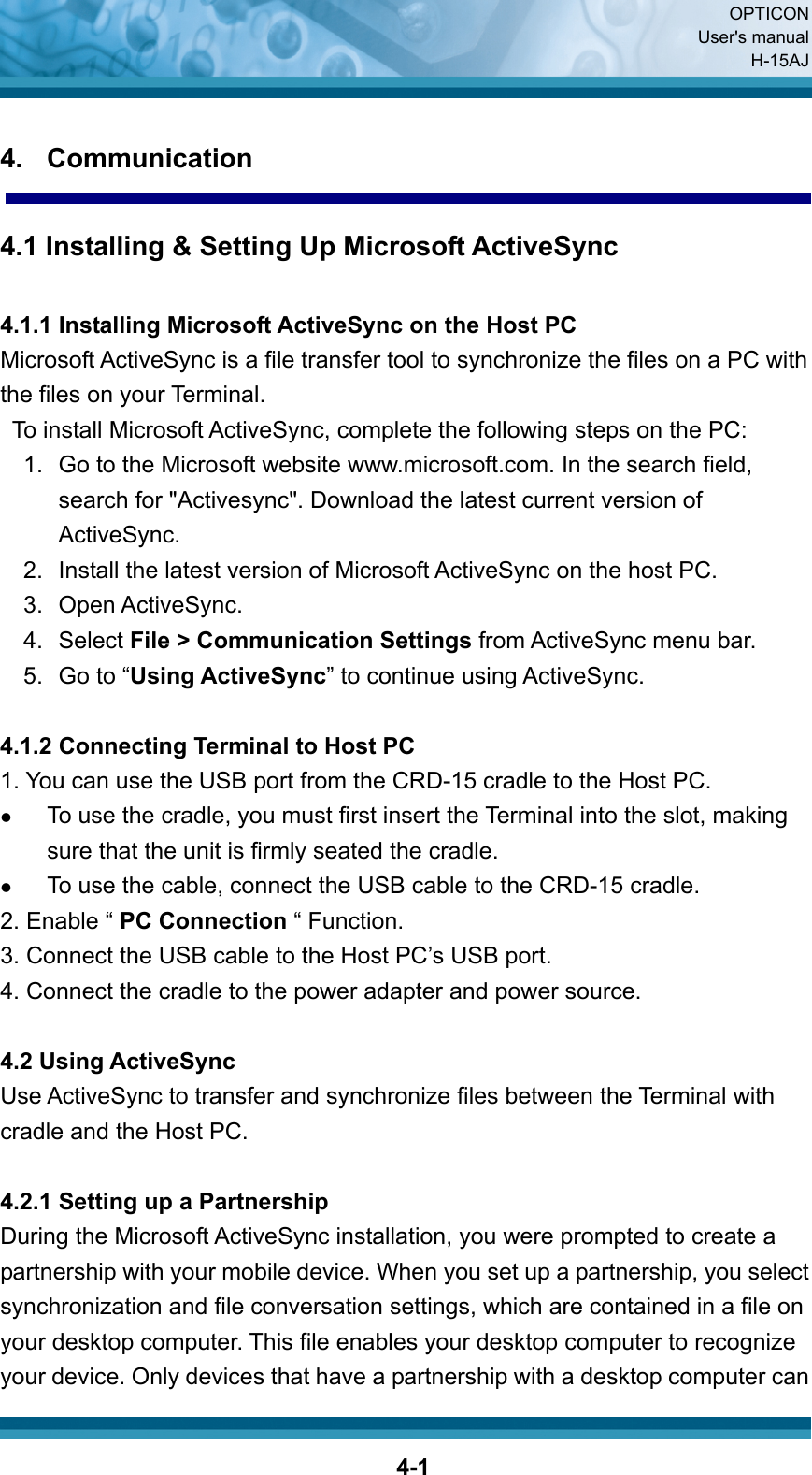  OPTICON User&apos;s manual H-15AJ  4-14. Communication  4.1 Installing &amp; Setting Up Microsoft ActiveSync  4.1.1 Installing Microsoft ActiveSync on the Host PC Microsoft ActiveSync is a file transfer tool to synchronize the files on a PC with the files on your Terminal.     To install Microsoft ActiveSync, complete the following steps on the PC: 1.  Go to the Microsoft website www.microsoft.com. In the search field, search for &quot;Activesync&quot;. Download the latest current version of ActiveSync. 2.  Install the latest version of Microsoft ActiveSync on the host PC. 3. Open ActiveSync. 4. Select File &gt; Communication Settings from ActiveSync menu bar. 5. Go to “Using ActiveSync” to continue using ActiveSync.  4.1.2 Connecting Terminal to Host PC 1. You can use the USB port from the CRD-15 cradle to the Host PC. z To use the cradle, you must first insert the Terminal into the slot, making sure that the unit is firmly seated the cradle. z To use the cable, connect the USB cable to the CRD-15 cradle. 2. Enable “ PC Connection “ Function. 3. Connect the USB cable to the Host PC’s USB port. 4. Connect the cradle to the power adapter and power source.   4.2 Using ActiveSync Use ActiveSync to transfer and synchronize files between the Terminal with cradle and the Host PC.  4.2.1 Setting up a Partnership During the Microsoft ActiveSync installation, you were prompted to create a partnership with your mobile device. When you set up a partnership, you select synchronization and file conversation settings, which are contained in a file on your desktop computer. This file enables your desktop computer to recognize your device. Only devices that have a partnership with a desktop computer can 