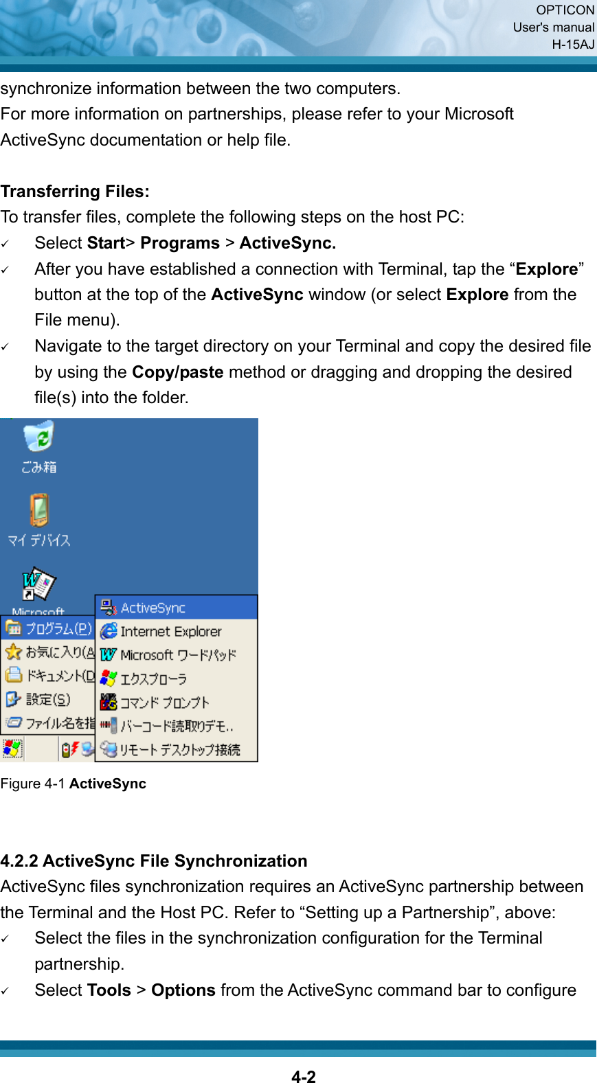  OPTICON User&apos;s manual H-15AJ  4-2synchronize information between the two computers. For more information on partnerships, please refer to your Microsoft ActiveSync documentation or help file.    Transferring Files: To transfer files, complete the following steps on the host PC: 9 Select Start&gt; Programs &gt; ActiveSync. 9 After you have established a connection with Terminal, tap the “Explore” button at the top of the ActiveSync window (or select Explore from the File menu). 9 Navigate to the target directory on your Terminal and copy the desired file by using the Copy/paste method or dragging and dropping the desired file(s) into the folder.  Figure 4-1 ActiveSync   4.2.2 ActiveSync File Synchronization ActiveSync files synchronization requires an ActiveSync partnership between the Terminal and the Host PC. Refer to “Setting up a Partnership”, above: 9 Select the files in the synchronization configuration for the Terminal partnership. 9 Select Tools &gt; Options from the ActiveSync command bar to configure   