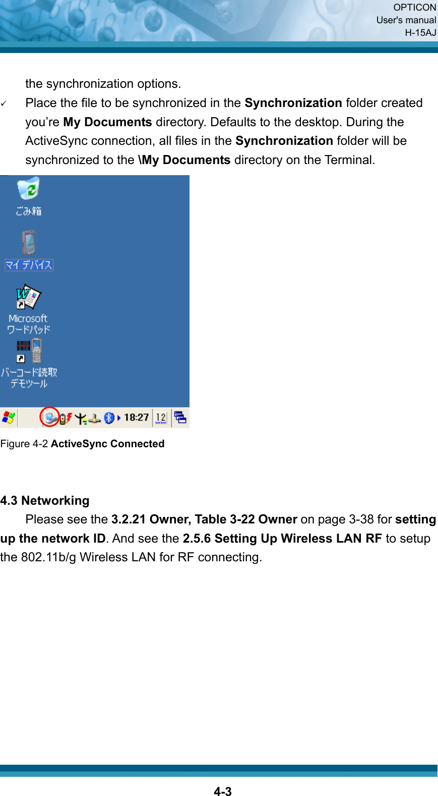  OPTICON User&apos;s manual H-15AJ  4-3 the synchronization options. 9 Place the file to be synchronized in the Synchronization folder created you’re My Documents directory. Defaults to the desktop. During the ActiveSync connection, all files in the Synchronization folder will be synchronized to the \My Documents directory on the Terminal.    Figure 4-2 ActiveSync Connected   4.3 Networking     Please see the 3.2.21 Owner, Table 3-22 Owner on page 3-38 for setting up the network ID. And see the 2.5.6 Setting Up Wireless LAN RF to setup the 802.11b/g Wireless LAN for RF connecting.    