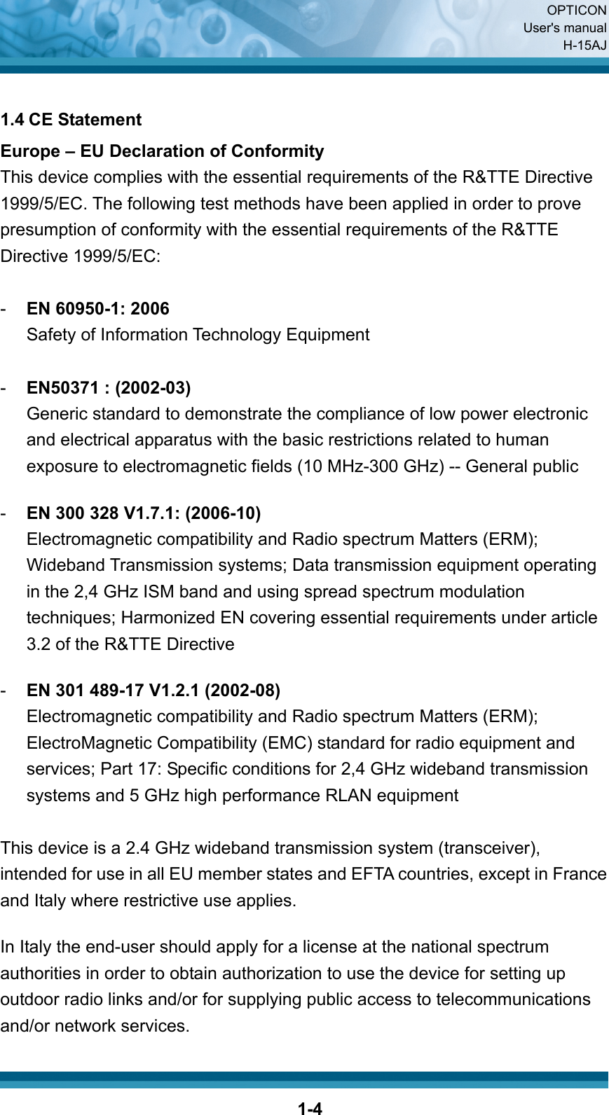  OPTICON User&apos;s manual H-15AJ  1-4 1.4 CE Statement Europe – EU Declaration of Conformity This device complies with the essential requirements of the R&amp;TTE Directive 1999/5/EC. The following test methods have been applied in order to prove presumption of conformity with the essential requirements of the R&amp;TTE Directive 1999/5/EC:  -  EN 60950-1: 2006 Safety of Information Technology Equipment  -  EN50371 : (2002-03) Generic standard to demonstrate the compliance of low power electronic and electrical apparatus with the basic restrictions related to human exposure to electromagnetic fields (10 MHz-300 GHz) -- General public  -  EN 300 328 V1.7.1: (2006-10) Electromagnetic compatibility and Radio spectrum Matters (ERM); Wideband Transmission systems; Data transmission equipment operating in the 2,4 GHz ISM band and using spread spectrum modulation techniques; Harmonized EN covering essential requirements under article 3.2 of the R&amp;TTE Directive  -  EN 301 489-17 V1.2.1 (2002-08)   Electromagnetic compatibility and Radio spectrum Matters (ERM); ElectroMagnetic Compatibility (EMC) standard for radio equipment and services; Part 17: Specific conditions for 2,4 GHz wideband transmission systems and 5 GHz high performance RLAN equipment  This device is a 2.4 GHz wideband transmission system (transceiver), intended for use in all EU member states and EFTA countries, except in France and Italy where restrictive use applies.  In Italy the end-user should apply for a license at the national spectrum authorities in order to obtain authorization to use the device for setting up outdoor radio links and/or for supplying public access to telecommunications and/or network services. 