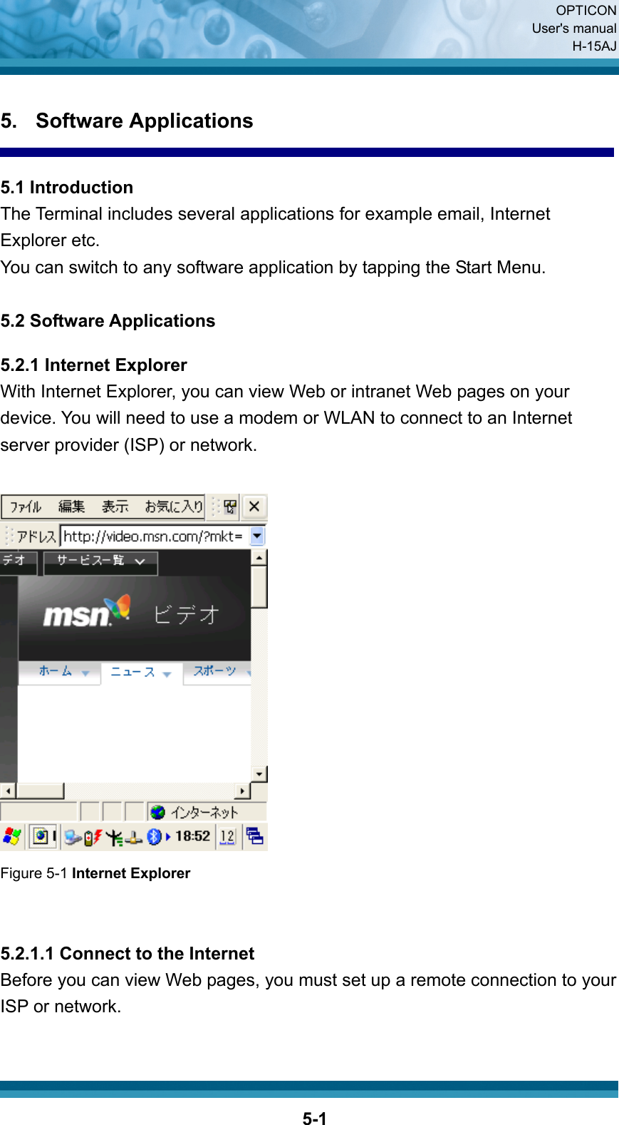  OPTICON User&apos;s manual H-15AJ  5-15. Software Applications  5.1 Introduction The Terminal includes several applications for example email, Internet Explorer etc. You can switch to any software application by tapping the Start Menu.  5.2 Software Applications  5.2.1 Internet Explorer With Internet Explorer, you can view Web or intranet Web pages on your device. You will need to use a modem or WLAN to connect to an Internet server provider (ISP) or network.   Figure 5-1 Internet Explorer   5.2.1.1 Connect to the Internet Before you can view Web pages, you must set up a remote connection to your ISP or network.  