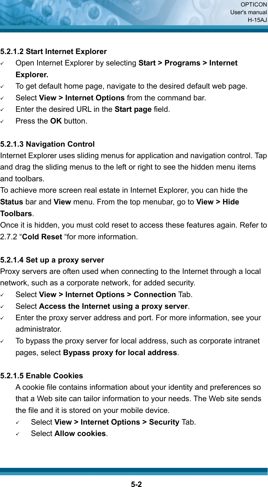  OPTICON User&apos;s manual H-15AJ  5-2 5.2.1.2 Start Internet Explorer 9 Open Internet Explorer by selecting Start &gt; Programs &gt; Internet Explorer. 9 To get default home page, navigate to the desired default web page. 9 Select View &gt; Internet Options from the command bar. 9 Enter the desired URL in the Start page field. 9 Press the OK button.  5.2.1.3 Navigation Control Internet Explorer uses sliding menus for application and navigation control. Tap and drag the sliding menus to the left or right to see the hidden menu items and toolbars. To achieve more screen real estate in Internet Explorer, you can hide the Status bar and View menu. From the top menubar, go to View &gt; Hide Toolbars. Once it is hidden, you must cold reset to access these features again. Refer to 2.7.2 “Cold Reset “for more information.  5.2.1.4 Set up a proxy server Proxy servers are often used when connecting to the Internet through a local network, such as a corporate network, for added security. 9 Select View &gt; Internet Options &gt; Connection Tab. 9 Select Access the Internet using a proxy server. 9 Enter the proxy server address and port. For more information, see your administrator. 9 To bypass the proxy server for local address, such as corporate intranet pages, select Bypass proxy for local address.  5.2.1.5 Enable Cookies A cookie file contains information about your identity and preferences so that a Web site can tailor information to your needs. The Web site sends the file and it is stored on your mobile device. 9 Select View &gt; Internet Options &gt; Security Tab. 9 Select Allow cookies.   