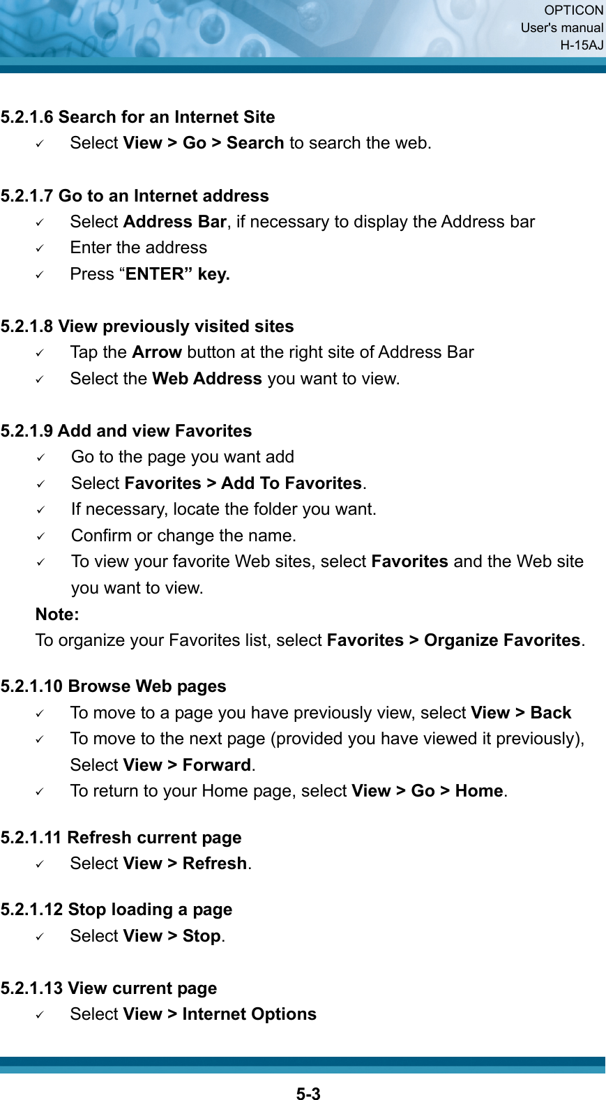  OPTICON User&apos;s manual H-15AJ  5-3 5.2.1.6 Search for an Internet Site 9 Select View &gt; Go &gt; Search to search the web.  5.2.1.7 Go to an Internet address 9 Select Address Bar, if necessary to display the Address bar 9 Enter the address 9 Press “ENTER” key.  5.2.1.8 View previously visited sites 9 Tap the Arrow button at the right site of Address Bar 9 Select the Web Address you want to view.    5.2.1.9 Add and view Favorites 9 Go to the page you want add 9 Select Favorites &gt; Add To Favorites. 9 If necessary, locate the folder you want. 9 Confirm or change the name. 9 To view your favorite Web sites, select Favorites and the Web site you want to view.     Note:     To organize your Favorites list, select Favorites &gt; Organize Favorites.  5.2.1.10 Browse Web pages 9 To move to a page you have previously view, select View &gt; Back 9 To move to the next page (provided you have viewed it previously), Select View &gt; Forward. 9 To return to your Home page, select View &gt; Go &gt; Home.  5.2.1.11 Refresh current page 9 Select View &gt; Refresh.  5.2.1.12 Stop loading a page 9 Select View &gt; Stop.  5.2.1.13 View current page   9 Select View &gt; Internet Options  