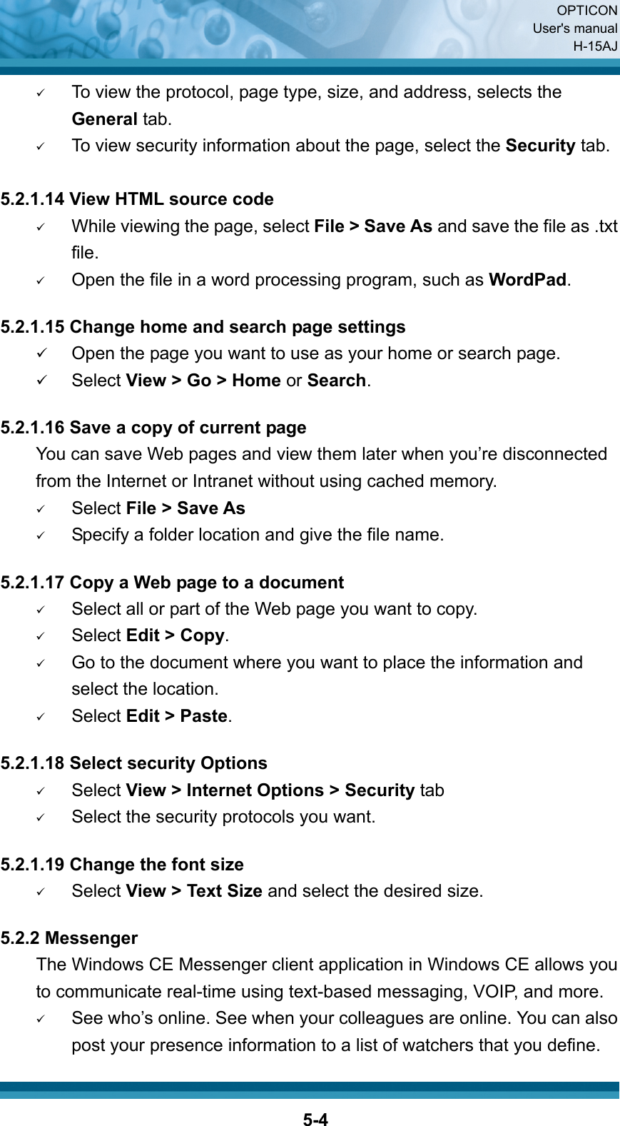  OPTICON User&apos;s manual H-15AJ  5-49 To view the protocol, page type, size, and address, selects the General tab. 9 To view security information about the page, select the Security tab.  5.2.1.14 View HTML source code 9 While viewing the page, select File &gt; Save As and save the file as .txt file. 9 Open the file in a word processing program, such as WordPad.  5.2.1.15 Change home and search page settings 9 Open the page you want to use as your home or search page. 9 Select View &gt; Go &gt; Home or Search.  5.2.1.16 Save a copy of current page You can save Web pages and view them later when you’re disconnected from the Internet or Intranet without using cached memory. 9 Select File &gt; Save As 9 Specify a folder location and give the file name.  5.2.1.17 Copy a Web page to a document 9 Select all or part of the Web page you want to copy. 9 Select Edit &gt; Copy. 9 Go to the document where you want to place the information and select the location. 9 Select Edit &gt; Paste.  5.2.1.18 Select security Options 9 Select View &gt; Internet Options &gt; Security tab 9 Select the security protocols you want.  5.2.1.19 Change the font size 9 Select View &gt; Text Size and select the desired size.  5.2.2 Messenger The Windows CE Messenger client application in Windows CE allows you to communicate real-time using text-based messaging, VOIP, and more. 9 See who’s online. See when your colleagues are online. You can also post your presence information to a list of watchers that you define. 