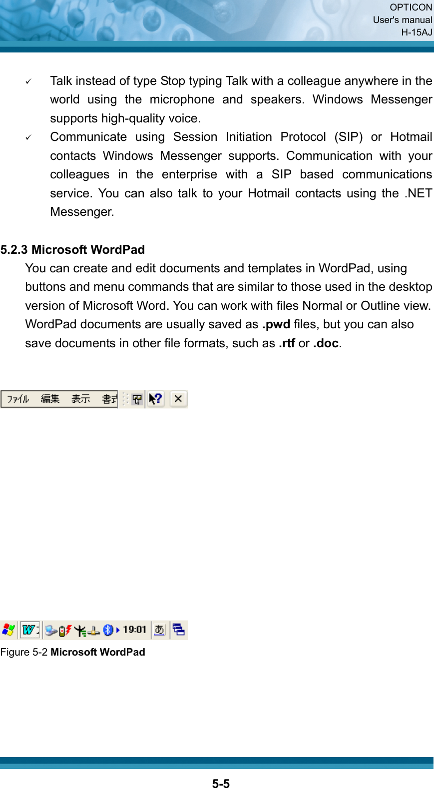  OPTICON User&apos;s manual H-15AJ  5-5 9 Talk instead of type Stop typing Talk with a colleague anywhere in the world using the microphone and speakers. Windows Messenger supports high-quality voice. 9 Communicate using Session Initiation Protocol (SIP) or Hotmail contacts Windows Messenger supports. Communication with your colleagues in the enterprise with a SIP based communications service. You can also talk to your Hotmail contacts using the .NET Messenger.  5.2.3 Microsoft WordPad You can create and edit documents and templates in WordPad, using buttons and menu commands that are similar to those used in the desktop version of Microsoft Word. You can work with files Normal or Outline view. WordPad documents are usually saved as .pwd files, but you can also save documents in other file formats, such as .rtf or .doc.    Figure 5-2 Microsoft WordPad     