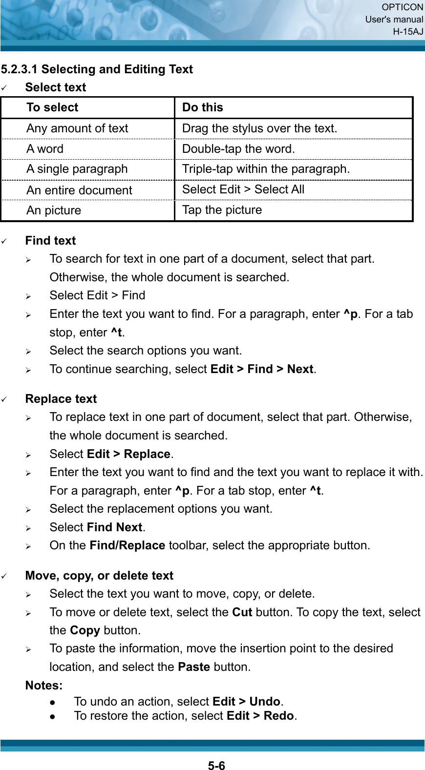  OPTICON User&apos;s manual H-15AJ  5-65.2.3.1 Selecting and Editing Text 9 Select text To select  Do this Any amount of text Drag the stylus over the text. A word  Double-tap the word. A single paragraph  Triple-tap within the paragraph. An entire document  Select Edit &gt; Select All An picture  Tap the picture  9 Find text ¾ To search for text in one part of a document, select that part. Otherwise, the whole document is searched. ¾ Select Edit &gt; Find ¾ Enter the text you want to find. For a paragraph, enter ^p. For a tab stop, enter ^t. ¾ Select the search options you want. ¾ To continue searching, select Edit &gt; Find &gt; Next.    9 Replace text ¾ To replace text in one part of document, select that part. Otherwise, the whole document is searched. ¾ Select Edit &gt; Replace. ¾ Enter the text you want to find and the text you want to replace it with. For a paragraph, enter ^p. For a tab stop, enter ^t. ¾ Select the replacement options you want. ¾ Select Find Next. ¾ On the Find/Replace toolbar, select the appropriate button.  9 Move, copy, or delete text ¾ Select the text you want to move, copy, or delete. ¾ To move or delete text, select the Cut button. To copy the text, select the Copy button. ¾ To paste the information, move the insertion point to the desired location, and select the Paste button. Notes: z To undo an action, select Edit &gt; Undo. z To restore the action, select Edit &gt; Redo. 